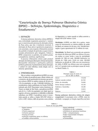 “Caracterização da Doença Pulmonar Obstrutiva Crônica
(DPOC) – Definição, Epidemiologia, Diagnóstico e
Estadiamento”

1. DEFINIÇÃO                                                de diagnóstico e a maior quando se utiliza somente a
    A doença pulmonar obstrutiva crônica (DPOC) é           relação VEF1/CVF inferior a 0,70.
uma enfermidade respiratória prevenível e tratável,
que se caracteriza pela presença de obstrução crônica       Morbidade: A DPOC, em 2003, foi a quinta maior
do fluxo aéreo, que não é totalmente reversível. A          causa de internamento no sistema público de saúde
obstrução do fluxo aéreo é geralmente progressiva e         do Brasil, em maiores de 40 anos, com 196.698 inter-
está associada a uma resposta inflamatória anormal          nações e gasto aproximado de 72 milhões de reais.
dos pulmões à inalação de partículas ou gases tóxicos,
causada primariamente pelo tabagismo. Embora a              Mortalidade: No Brasil vem ocorrendo um aumento
DPOC comprometa os pulmões, ela também produz               do número de óbitos por DPOC nos últimos 20 anos,
conseqüências sistêmicas significativas.                    em ambos os sexos, tendo a taxa de mortalidade
    O processo inflamatório crônico pode produzir           passado de 7,88 em cada 100.000 habitantes na
alterações dos brônquios (bronquite crônica), bronquíolos   década de 1980, para 19,04 em cada 100.000
(bronquiolite obstrutiva) e parênquima pulmonar             habitantes na década de 1990, com um crescimento
(enfisema pulmonar). A predominância destas alterações      de 340%. A DPOC nos últimos anos vem ocupando
é variável em cada indivíduo, tendo relação com os          da 4ª à 7ª posição entre as principais causas de morte
sintomas apresentados.                                      no Brasil (Tabela 1).

                                                                                      TABELA 1
2. EPIDEMIOLOGIA                                                           Principais causas de morte no
    Não se conhece a real prevalência da DPOC em nosso                         ano de 2001 no Brasil
meio. Os dados de prevalência para o Brasil, obtidos até    Câncer                                       114.650
o momento, são de questionário de sintomas, que permi-      Acidente vascular cerebral                   82.769
tem estimar a DPOC em adultos maiores de 40 anos em
                                                            Infarto do miocárdio                         76.909
12% da população, ou seja, 5.500.000 indivíduos. Se
considerarmos dados preliminares do Estudo PLATINO          Outras doenças cardíacas                     54.230
realizado pela ALAT (Associação Latino-Americana de         Acidentes e homicídios                       39.289
Tórax), na cidade de São Paulo, a prevalência da DPOC       DPOC                                         33.833
varia de 6 a 15,8% da população com idade igual ou          Diabetes                                     33.707
superior a 40 anos, equivalente a 2.800.000 a 6.900.000
indivíduos com DPOC. A prevalência menor é encon-           Doença pulmonar obstrutiva crônica de origem
trada quando se utiliza a relação VEF1/CVF inferior a       ocupacional: A associação entre a DPOC, ramo de
0,70 e o VEF1 inferior a 80% do previsto como critérios     atividade e ocupação ou função específica está bem

                                                      TABELA 2
                                              Fatores de risco para DPOC
     Fatores externos                                                      Fatores individuais
     • Tabagismo                                                           • Deficiência de alfa-1 antitripsina
     • Poeira ocupacional                                                  • Deficiência de glutationa transferase
     • Irritantes químicos                                                 • Alfa-1 antiquimotripsina
     • Fumaça de lenha                                                     • Hiper-responsividade brônquica
     • Infecções respiratórias graves na infância                          • Desnutrição
     • Condição socioeconômica                                             • Prematuridade




                                                                                                                     S1
 