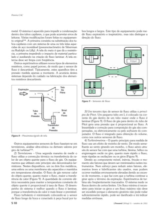 Pereira CAC




metal. O sistema é aquecido para impedir a condensação          bos longos e largos. Este tipo de equipamento pode me-
dentro dos tubos capilares, o que pode acarretar erros de       dir fluxo expiratório e inspiratório, mas não distingue a
leituras. Várias modificações foram feitas no equipamen-        direção do fluxo.
to original(18). A primeira consistiu na substituição dos tu-
bos capilares com um sistema de uma ou três telas aque-
cidas de aço inoxidável (pneumotacômetro de Silverman
ou Rudolph ou Lilly). A tela do meio é que dá a resistên-
cia, a primeira impedindo o impacto de material particu-
lado e auxiliando na criação de fluxo laminar. A tela ex-
terna deve ser limpa com freqüência.
   Outros espirômetros utilizam novos tipos de elementos
resistivos, como papel poroso, de modo que o sensor de
fluxo é descartável. Tipicamente, estes aparelhos têm a
pressão medida apenas a montante. A acurácia destes
sistemas depende do cuidado na fabricação dos elemen-
tos resistivos descartáveis.




                                                                Figura 9 – Sensores de fluxo



                                                                   3) Um terceiro tipo de sensor de fluxo utiliza o princí-
                                                                pio de Pitot. Um pequeno tubo em L é colocado na cor-
                                                                rente do gás dentro de um tubo maior onde o fluxo é
                                                                laminar (Figura 9). O fluxo de gás para dentro do tubo de
                                                                Pitot gera uma pressão que é proporcional ao fluxo. A
                                                                linearidade e correção para composição do gás são com-
                                                                pensadas, ou eletronicamente ou pelo software do com-
                                                                putador. O fluxo é integrado para obtenção do volume,
Figura 8 – Pneumotacógrafo de tela
                                                                como nos outros sensores de fluxo.
                                                                   4) Turbinômetros – O quarto princípio para medida de
   Outros equipamentos sensores de fluxo baseiam-se em          fluxo usa um efeito de moinho de vento. De modo seme-
termístores, análise ultra-sônica ou derivam valores por        lhante ao vento girando um moinho, o fluxo aéreo atra-
giro de turbinas(5,8).                                          vés do sensor faz com que uma turbina, lâmina, hélice ou
   2) Termístores – Uma segunda maneira de medir o              engrenagem oscile ou gire; quanto mais rápido o fluxo,
fluxo utiliza a convecção térmica ou transferência de ca-       mais rápidas as oscilações ou os giros (Figura 9).
lor de um objeto quente para o fluxo de gás. Os equipa-            Devido ao componente móvel, inércia, fricção e mo-
mentos que utilizam este princípio são denominados ter-         mento são fatores que devem ser minimizados nestes ins-
místores. Nestes dispositivos, um ou dois fios metálicos,       trumentos. Num esforço para reduzir estes fatores, ele-
uma esfera ou uma membrana são aquecidos e mantidos             mentos leves e lubrificantes são usados, mas podem
em temperaturas elevadas. O fluxo de gás remove calor           ocorrer medidas erroneamente elevadas devido ao exces-
do objeto quente; quanto maior o fluxo, maior a transfe-        so de momento, o que faz com que a turbina continue a
rência de calor (Figura 9). A quantidade de corrente elé-       girar após o término da expiração. Espirômetros de tur-
trica necessária para manter a temperatura constante do         bina são freqüentemente inacurados. O sistema mede os
objeto quente é proporcional à taxa de fluxo. O desem-          fluxos dentro de certos limites. Um fluxo mínimo é neces-
penho do sistema é melhor quando o fluxo é laminar,             sário para iniciar os giros e um fluxo máximo não deve
porque a transferência de calor é mais linear e previsível.     ser excedido porque o elemento giratório não pode rodar
   Fluxo turbulento é minimizado colocando-se o sensor          suficientemente rápido, pode ser danificado e irá indicar
de fluxo longe da boca e conectado à peça bucal por tu-         medidas errôneas.
S 10                                                                                           J Pneumol 28(Supl 3) – outubro de 2002
 