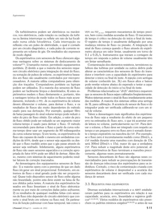 Espirometria




   Os turbinômetros podem ser eletrônicos ou mecâni-          VEFt  ou FEF25-75%, requerem mecanismos de tempo preci-
cos; nos eletrônicos, cada rotação ou oscilação da turbi-     sos, bem como medidas acuradas de fluxo. O mecanismo
na ou lâmina interrompe ou reflete um raio de luz focali-     de tempo é crítico na detecção do início e final do teste.
zado numa célula fotoelétrica. Cada interrupção ou            O registro de tempo é usualmente deflagrado por uma
reflexão cria um pulso de eletricidade, o qual é contado      mudança mínima de fluxo ou pressão. A integração do
por um circuito diagnóstico, e cada pulso de corrente re-     sinal de fluxo começa quando o fluxo através do espirô-
presenta um volume de gás. Os resultados são expressos        metro alcança um valor limiar, usualmente em torno de
de modo digital.                                              0,1 a 0,2L/s. Instrumentos que iniciam a contagem de
   Os espirômetros com sensores de fluxo oferecem algu-       tempo em resposta a pulsos de volume usualmente têm
mas vantagens sobre os sistemas de deslocamento de            um limiar semelhante.
volume(2,5): 1) tamanho menor, permitindo equipamentos           Contaminação dos elementos resistivos, termístores ou
portáteis; 2) devido a que a maioria dos sensores reque-      hélices das turbinas por umidade ou outros debris pode
rem circuito eletrônico para integração do sinal do fluxo,    alterar as características dos sensores de fluxo do trans-
ou somação de pulsos de volume, os espirômetros basea-        dutor e interferir com a capacidade do espirômetro para
dos em fluxo são usualmente controlados por micropro-         detectar o início ou final do teste. A injeção com seringas
cessadores. A maioria utiliza computadores para obten-        de volume conhecido (ex. 3L) em fluxos altos e baixos
ção dos traçados. Computadores portáteis ou laptops           pode revelar volume abaixo do esperado e testar a capa-
podem ser utilizados; 3) a maioria dos sensores de fluxo      cidade de detecção do início e/ou final do teste.
podem ser facilmente limpos e desinfetados; 4) estes es-         Problemas relacionados ao “drift” eletrônico requerem
pirômetros medem o fluxo diretamente e, portanto, têm         que os sensores de fluxos sejam calibrados freqüentemente.
a vantagem teórica de medir todos os fluxos mais acura-       Muitos sistemas zeram o sinal de fluxo imediatamente antes
damente, incluindo o PFE. Já os espirômetros de volume        das medidas. A maioria dos sistemas utiliza uma seringa
devem diferenciar o volume, para derivar o fluxo, e os        de 3L para calibração. A acurácia do sensor de fluxo e do
resultados de fluxos são muito dependentes do método          integrador pode ser verificada calibrando-se com um si-
usado para sua derivação. Por exemplo, qualquer filtro        nal de volume.
de baixa passagem do sinal volume-tempo pode reduzir o           Talvez a desvantagem mais significativa dos espirôme-
valor do pico de fluxo obtido. Em adição, o valor de pico     tros de fluxo seja a resultante do efeito de um pequeno
de fluxo obtido pode ser reduzido se um segmento maior        erro na estimativa do fluxo zero, o que irá acarretar erro
volume-tempo é usado para derivar o fluxo. O método           de leitura no volume, particularmente na CVF. Para deri-
recomendado para derivar o fluxo a partir da curva volu-      var o volume, o fluxo deve ser integrado com respeito ao
me-tempo deve usar um segmento de 80 milissegundos            tempo e um pequeno erro no fluxo zero é somado duran-
da curva volume-tempo; 5) em teoria, os espirômetros de       te o tempo expiratório na manobra da CVF. Por exemplo,
fluxo são capazes de medir o mesmo em verdadeiras con-        se o fluxo zero é incorretamente medido como 20ml/s, a
dições de BTPS, desde que o sensor seja aquecido ou des-      CVF medida durante uma manobra com duração de 15s
de que o fluxo medido antes que o gás passe através do        será 300ml (20ml/s x 15s), maior do que a verdadeira
sensor seja resfriado. Infelizmente, alguns espirômetros      CVF. Para reduzir a magnitude deste erro potencial, al-
de fluxo não usam sensores aquecidos e a correção apro-       guns espirômetros de fluxo terminam a manobra preco-
priada do fator BTPS pode ser difícil de derivar. Além dis-   cemente, algumas vezes prematuramente.
so, mesmo com sistemas de aquecimento poderão resul-             Sensores descartáveis de fluxo são algumas vezes co-
tar fatores de correção inacurados.                           mercializados para reduzir as preocupações de transmis-
   As desvantagens dos equipamentos sensores de fluxo         são de doenças infecciosas dos espirômetros para os in-
são: 1) a maioria opera com a premissa de que um dado         divíduos. Contudo, o risco de contaminação cruzada com
fluxo irá gerar um sinal proporcional. Entretanto, em ex-     espirômetros de volume é desprezível e a acurácia dos
tremos de fluxo o sinal gerado pode não ser proporcio-        sensores descartáveis deve ser verificada com cada mu-
nal. Quase todo dispositivo sensor de fluxo exibe alguma      dança de sensor.
não linearidade, porém esta deve existir na faixa de flu-
xos obtidos pelos testes. A maioria dos espirômetros ba-      3.3. REQUISITOS PARA EQUIPAMENTOS
seados em fluxo linearizam o sinal de fluxo eletronica-
mente ou por meio de correções dadas pelos softwares;           Diversas sociedades internacionais e a ABNT estabele-
2) os resultados de quaisquer medidas feitas com senso-       ceram padrões para os espirômetros em relação à sua
res de fluxo irão depender do circuito eletrônico que con-    capacidade, acurácia, erro, linearidade e registros gráfi-
verte o sinal bruto em volume ou fluxo real. Os parâme-       cos(1,12,20-23). Vários modelos de espirômetros não preen-
tros de função pulmonar com base temporal, tais como o        chem os padrões mínimos exigidos(19,24,25) e antes de sua
J Pneumol 28(Supl 3) – outubro de 2002                                                                              S 11
 