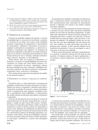 Pereira CAC




35. Künzli N, Ackermann-Liebrich U, Keller R, Perruchoud AP, Schindler            A importância de avaliação continuada do staff técnico
    C, SAPALDIA team. Varibility of FVC and FEV1 due to technician,
                                                                               após o treinamento inicial é reconhecida. Isto pode ser
    team, device and subject in an eight centre study: three quality control
    studies in SAPALDIA. Eur Respir J 1995;8:371-6.                            feito periodicamente pela observação do desempenho
36. Ellis JH, Perera SP, Levin DC. A computer program for the interpreta-      durante a realização dos exames e por análise conjunta
    tion of pulmonary function studies. Chest 1975;68:209-13.                  dos testes realizados.
37. Thomas HM, Garrett RC. Interpretation of spirometry. A graphic and            A chave para um teste adequado de função pulmonar é
    computational approach. Chest 1984;86:129-31.                              a maneira com que o técnico guia o paciente ou indivíduo
                                                                               através de uma série de manobras respiratórias. A quali-
4. GARANTIA          DE QUALIDADE                                              dade mais importante do técnico de função pulmonar é a
                                                                               motivação para fazer o melhor em cada caso. O técnico
   Garantia de qualidade engloba não apenas o controle                         também deve ser capaz de julgar o grau de esforço e coo-
de qualidade (que é o processo de monitorizar a precisão                       peração do indivíduo. Os resultados obtidos por um téc-
e a acurácia de um teste), mas muitas outras atividades                        nico que não tem estas habilidades não são apenas inú-
incluindo: manutenção do equipamento e características                         teis, mas resultam em falsa informação que pode ser
de desempenho, calibração, treinamento de pessoal e                            perigosa para o doente. A SBPT permite estágios em la-
avaliação continuada da competência e o relato dos re-                         boratórios reconhecidos. Cursos de reciclagem a cada 3
sultados e manutenção dos registros(1). O programa de                          anos para os técnicos são sugeridos.
garantia de qualidade no laboratório de função pulmonar                           O técnico deve demonstrar, estimular entusiasticamen-
deve ser um esforço coordenado para minimizar as várias                        te o paciente e observá-lo através das três fases de cada
frentes técnicas de erro e variação, incluindo instrumen-                      manobra: 1) inalação máxima; 2) soprar rapidamente, e
tação, técnicos, pacientes e o procedimento.                                   3) continuar a soprar longamente, por pelo menos 6 se-
   Vários fatores, além da acurácia do instrumento, in-                        gundos.
fluenciam a acurácia e a reprodutibilidade dos testes espi-
rométricos no mundo real. Estes fatores incluem o se-
guinte: o treinamento do técnico, experiência, número
de testes realizados por mês, motivação, habilidade moti-
vacional e paciência. Do lado do paciente, coordenação,
cooperação, força, endurance e motivação.
   Os 6 componentes essenciais para garantia de qualida-
de são descritos abaixo(1).

1) TREINAMENTO         DO PESSOAL E AVALIAÇÃO DE COMPETÊN-
CIA
   O primeiro item e o mais importante no programa de
qualidade no laboratório de função pulmonar é o técnico.
Apenas um técnico competente e treinado pode obter a
cooperação necessária do paciente e operar apropriada-
mente o equipamento para assegurar resultados acura-
dos e reprodutíveis. Estas habilidades e conhecimentos
são obtidos através da educação apropriada, treinamento
e supervisão.                                                                  Figura 1 – Fases da manobra
   O tempo de treinamento de novos técnicos na área de
espirometria deve ser de pelo menos 80 horas, com rea-                            A maioria das manobras erradas são facilmente reco-
lização e análise de pelo menos 200 exames. Certifica-                         nhecidas pela observação do paciente. Quando o técnico
dos devem ser fornecidos pelo Diretor médico ao final do                       ou o sistema detecta manobra de má-qualidade, o técnico
treinamento, porém os técnicos devem ser submetidos a                          deve dizer ao paciente o que houve de errado e nova-
exames para obtenção da qualificação profissional pela                         mente demonstrar como realizar a manobra corretamen-
SBPT e suas regionais. O técnico de função pulmonar deve                       te. Depois de oito manobras realizadas, se o teste for ain-
ter conhecimentos básicos de fisiologia respiratória, ma-                      da de má qualidade, novo exame deve ser agendado.
temática e informática. Os técnicos habilitados nas diver-                        Um estudo feito na Nova Zelândia, em mais de 1.000
sas áreas de função pulmonar devem receber treinamen-                          indivíduos testados por enfermeiras em clínicas externas
to mais longo e submeter-se a exame mais abrangente                            primárias, mostrou que menos do que 1/3 dos testes in-
pela SBPT.                                                                     cluíam mais de duas manobras aceitáveis. Em torno de
S 16                                                                                                         J Pneumol 28(Supl 3) – outubro de 2002
 