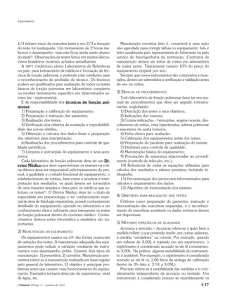 Espirometria




1/3 tinham início da manobra lento e em 2/3 a duração              Manutenção corretiva (isto é, consertos) é uma ação
do teste foi inadequada. Um treinamento de 2 horas me-          não agendada para corrigir falhas no equipamento. Isto é
lhorou o desempenho, mas este ficou ainda muito abaixo          feito usualmente pelo representante do fabricante ou pelo
do ideal(2). Observações de testes feitos em muitos labora-     serviço de bioengenharia da instituição. Contratos de
tórios brasileiros mostram achados semelhantes.                 manutenção devem ser feitos de rotina em laboratórios
   A SBPT credenciou vários Laboratórios de Referência          de maior porte. Tipicamente custam 10% do preço do
no país, para treinamento de médicos e formação de téc-         equipamento original por ano.
nicos de função pulmonar, e pretende criar condições para          Sempre que novos instrumentos são comprados e mon-
o reconhecimento da profissão de técnico. Os técnicos           tados, devem ser submetidos a verificação e validação antes
podem ser qualificados para realização de todos os testes       do uso na rotina.
básicos de função pulmonar em laboratórios completos
ou receber treinamento específico em determinados se-           3) MANUAL DE PROCEDIMENTOS
tores (ex.: espirometria).                                         Todo laboratório de função pulmonar deve ter um ma-
   É de responsabilidade dos técnicos de função pul-            nual de procedimentos que deve ser seguido rotineira-
monar:                                                          mente, englobando:
   1) Preparação e calibração do equipamento;                      1) Descrição dos testes e seus objetivos;
   2) Preparação e instrução dos pacientes;                        2) Indicações dos exames;
   3) Realização dos testes;                                       3) Contra-indicações – hemoptise, angina recente, des-
   4) Verificação dos critérios de aceitação e reprodutibili-   colamento de retina, crise hipertensiva, edema pulmonar
dade das curvas obtidas;                                        e aneurisma de aorta torácica;
   5) Obtenção e cálculos dos dados finais e preparação            4) Ficha clínica para avaliação;
dos relatórios para interpretação;                                 5) Calibração dos equipamentos antes dos testes;
   6) Realização dos procedimentos para controle de qua-           6) Preparação do paciente para realização do exame;
lidade periódicos;                                                 7) Diretrizes para controle de qualidade;
   7) Limpeza e anti-sepsia do equipamento e seus aces-            8) Manutenção básica do equipamento;
sórios.                                                            9) Precauções de segurança relacionadas ao procedi-
   Cada laboratório de função pulmonar deve ter um Di-          mento (controle de infecção, etc.);
retor Médico que deve supervisionar os exames na roti-             10) Referência de todas as equações utilizadas para
na diária e deve ser responsável pelo treinamento do pes-       cálculos dos resultados e valores previstos, incluindo bi-
soal, a qualidade e o estado funcional do equipamento, o        bliografia;
estabelecimento de rotinas, bem como a acurácia e inter-           11) Documentação dos protocolos informatizados para
pretação dos resultados, os quais devem ser fornecidos          cálculos e arquivamento dos dados;
de uma maneira simples e clara para os médicos que so-             12) Algoritmo de interpretação dos exames.
licitam os testes(3). O Diretor Médico deve ter o título de
especialista em pneumologia e ter conhecimento espe-            4) DIRETRIZES PARA REALIZAÇÃO DOS TESTES
cial da área de fisiologia respiratória, possuir conhecimento     Critérios como preparação do pacientes, instrução e
detalhado do equipamento operado no laboratório e ter           demonstração das manobras requeridas, e o reconheci-
conhecimento clínico suficiente para interpretar os testes      mento de manobras aceitáveis ou dados errôneos devem
de função pulmonar dentro do contexto médico. Conhe-            ser disponíveis.
cimentos básicos sobre informática e estatística são im-
portantes.                                                      5) MÉTODOS ESPECÍFICOS DE QUALIDADE
                                                                   Acurácia e precisão – Acurácia refere-se a quão bem a
2) MANUTENÇÃO DO EQUIPAMENTO                                    medida reflete o que pretende medir; em outras palavras,
  Os equipamentos usados na LFP são fontes potenciais           a medida “verdadeira” ou correta. Por exemplo, quando
de variação dos testes. A manutenção adequada dos equi-         um volume de 3,00L é injetado em um espirômetro, o
pamentos pode reduzir a variação resultante de instru-          espirômetro é considerado acurado se ele lê corretamen-
mentos com desempenho pobre. Existem dois tipos de              te 3,00L. Na prática, alguma variabilidade do instrumen-
manutenção: 1) preventiva; 2) corretiva. Manutenção pre-        to é aceitável. Por exemplo, o espirômetro é considerado
ventiva refere-se à manutenção realizada em base regular        acurado se ele lê os 3,00 litros da seringa de calibração
pelo pessoal do laboratório. O objetivo é antecipar pro-        dentro de 3% (isto é, 2,91 a 3,09L).
blemas antes que causem mau funcionamento do equipa-               Precisão refere-se à variabilidade das medidas e é com-
mento. Exemplos incluem detecção de vazamentos, nível           pletamente independente da acurácia ou verdade. Um
de água, etc.                                                   instrumento é considerado preciso se repetidamente os
J Pneumol 28(Supl 3) – outubro de 2002                                                                                S 17
 