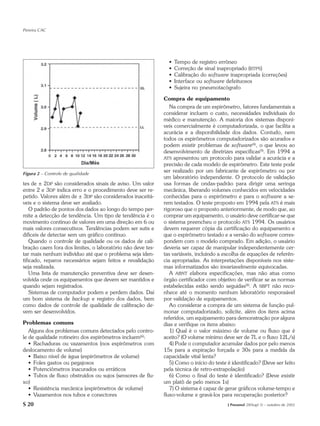 Pereira CAC




                                                              •   Tempo de registro errôneo
                                                              •   Correção de sinal inapropriado (BTPS)
                                                              •   Calibração do software inapropriada (correções)
                                                              •   Interface ou software defeituosos
                                                              •   Sujeira no pneumotacógrafo

                                                            Compra de equipamento
                                                               Na compra de um espirômetro, fatores fundamentais a
                                                            considerar incluem o custo, necessidades individuais do
                                                            médico e manutenção. A maioria dos sistemas disponí-
                                                            veis comercialmente é computadorizada, o que facilita a
                                                            acurácia e a disponibilidade dos dados. Contudo, nem
                                                            todos os espirômetros computadorizados são acurados e
                                                            podem existir problemas de software(4), o que levou ao
                                                            desenvolvimento de diretrizes específicas(9). Em 1994 a
                                                            ATS apresentou um protocolo para validar a acurácia e a
                                                            precisão de cada modelo de espirômetro. Este teste pode
Figura 2 – Controle de qualidade
                                                            ser realizado por um fabricante de espirômetro ou por
                                                            um laboratório independente. O protocolo de validação
tes de ± 2DP são considerados sinais de aviso. Um valor     usa formas de ondas-padrão para dirigir uma seringa
entre 2 e 3DP indica erro e o procedimento deve ser re-     mecânica, liberando volumes conhecidos em velocidades
petido. Valores além de ± 3DP são considerados inaceitá-    conhecidas para o espirômetro e para o software a se-
veis e o sistema deve ser avaliado.                         rem testados. O teste proposto em 1994 pela ATS é mais
    O padrão de pontos dos dados ao longo do tempo per-     rigoroso que o proposto anteriormente, de modo que, ao
mite a detecção de tendência. Um tipo de tendência é o      comprar um equipamento, o usuário deve certificar-se que
movimento contínuo de valores em uma direção em 6 ou        o sistema preencheu o protocolo ATS 1994. Os usuários
mais valores consecutivos. Tendências podem ser sutis e     devem requerer cópia da certificação do equipamento e
difíceis de detectar sem um gráfico contínuo.               que o espirômetro testado e a versão do software corres-
    Quando o controle de qualidade ou os dados de cali-     pondem com o modelo comprado. Em adição, o usuário
bração caem fora dos limites, o laboratório não deve tes-   deveria ser capaz de manipular independentemente cer-
tar mais nenhum indivíduo até que o problema seja iden-     tas variáveis, incluindo a escolha de equações de referên-
tificado, reparos necessários sejam feitos e revalidação    cia apropriadas. As interpretações disponíveis nos siste-
seja realizada.                                             mas informatizados são invariavelmente equivocadas.
    Uma lista de manutenção preventiva deve ser desen-         A ABNT elabora especificações, mas não atua como
volvida onde os equipamentos que devem ser mantidos e       órgão certificador com objetivo de verificar se as normas
quando sejam registrados.                                   estabelecidas estão sendo seguidas(8). A SBPT não reco-
    Sistemas de computador podem e perdem dados. Daí        nhece até o momento nenhum laboratório responsável
um bom sistema de backup e registro dos dados, bem          por validação de equipamentos.
como dados de controle de qualidade de calibração de-          Ao considerar a compra de um sistema de função pul-
vem ser desenvolvidos.                                      monar computadorizado, solicite, além dos itens acima
                                                            referidos, um equipamento para demonstração por alguns
Problemas comuns                                            dias e verifique os itens abaixo:
   Alguns dos problemas comuns detectados pelo contro-         1) Qual é o valor máximo de volume ou fluxo que é
le de qualidade rotineiro dos espirômetros incluem(6):      aceito? (O volume mínimo deve ser de 7L e o fluxo 12L/s)
   • Rachaduras ou vazamentos (nos espirômetros com            4) Pode o computador acumular dados por pelo menos
deslocamento de volume)                                     15s para a expiração forçada e 30s para a medida da
   • Baixo nível de água (espirômetros de volume)           capacidade vital lenta?
   • Foles gastos ou pegajosos                                 5) Como o início do teste é identificado? (Deve ser feito
   • Potenciômetros inacurados ou erráticos                 pela técnica de retro-extrapolação)
   • Tubos de fluxo obstruídos ou sujos (sensores de flu-      6) Como o final do teste é identificado? (Deve existir
xo)                                                         um platô de pelo menos 1s)
   • Resistência mecânica (espirômetros de volume)             7) O sistema é capaz de gerar gráficos volume-tempo e
   • Vazamentos nos tubos e conectores                      fluxo-volume e gravá-los para recuperação posterior?
S 20                                                                                     J Pneumol 28(Supl 3) – outubro de 2002
 