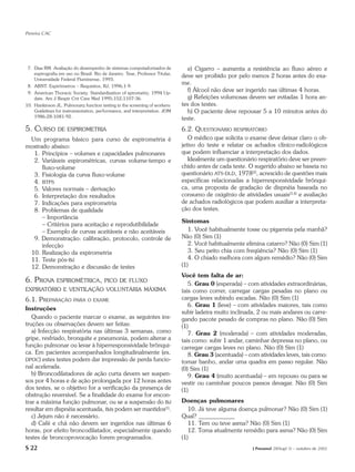 Pereira CAC




 7. Dias RM. Avaliação do desempenho de sistemas computadorizados de            e) Cigarro – aumenta a resistência ao fluxo aéreo e
    espirografia em uso no Brasil. Rio de Janeiro. Tese, Professor Titular,
                                                                              deve ser proibido por pelo menos 2 horas antes do exa-
    Universidade Federal Fluminense, 1993.
 8. ABNT. Espirômetros – Requisitos, RJ, 1996;1-9.
                                                                              me.
 9. American Thoracic Society. Standardization of spirometry. 1994 Up-
                                                                                f) Álcool não deve ser ingerido nas últimas 4 horas.
    date. Am J Respir Crit Care Med 1995;152;1107-36.                           g) Refeições volumosas devem ser evitadas 1 hora an-
10. Hankinson JL. Pulmonary function testing in the screening of workers:     tes dos testes.
    Guidelines for instrumentation, performance, and interpretation. JOM        h) O paciente deve repousar 5 a 10 minutos antes do
    1986;28:1081-92.                                                          teste.
5. CURSO        DE ESPIROMETRIA                                               6.2. QUESTIONÁRIO RESPIRATÓRIO
 Um programa básico para curso de espirometria é                                 O médico que solicita o exame deve deixar claro o ob-
mostrado abaixo:                                                              jetivo do teste e relatar os achados clínico-radiológicos
  1. Princípios – volumes e capacidades pulmonares                            que podem influenciar a interpretação dos dados.
  2. Variáveis espirométricas, curvas volume-tempo e                             Idealmente um questionário respiratório deve ser preen-
      fluxo-volume                                                            chido antes de cada teste. O sugerido abaixo se baseia no
  3. Fisiologia da curva fluxo-volume                                         questionário ATS-DLD, 1978(2), acrescido de questões mais
  4. BTPS                                                                     específicas relacionadas a hiperresponsividade brônqui-
  5. Valores normais – derivação                                              ca, uma proposta de gradação de dispnéia baseada no
  6. Interpretação dos resultados                                             consumo de oxigênio de atividades usuais(3,4) e avaliação
  7. Indicações para espirometria                                             de achados radiológicos que podem auxiliar a interpreta-
  8. Problemas de qualidade                                                   ção dos testes.
      – Importância
                                                                              Sintomas
      – Critérios para aceitação e reprodutibilidade
      – Exemplo de curvas aceitáveis e não aceitáveis                            1. Você habitualmente tosse ou pigarreia pela manhã?
  9. Demonstração: calibração, protocolo, controle de                         Não (0) Sim (1)
      infecção                                                                   2. Você habitualmente elimina catarro? Não (0) Sim (1)
 10. Realização da espirometria                                                  3. Seu peito chia com freqüência? Não (0) Sim (1)
 11. Teste pós-Bd                                                                4. O chiado melhora com algum remédio? Não (0) Sim
 12. Demonstração e discussão de testes                                       (1)
                                                                              Você tem falta de ar:
6. PROVA ESPIROMÉTRICA,                 PICO DE FLUXO
                                                                                 5. Grau 0 (esperada) – com atividades extraordinárias,
EXPIRATÓRIO E VENTILAÇÃO VOLUNTÁRIA MÁXIMA                                    tais como correr, carregar cargas pesadas no plano ou
6.1. PREPARAÇÃO         PARA O EXAME                                          cargas leves subindo escadas. Não (0) Sim (1)
                                                                                 6. Grau 1 (leve) – com atividades maiores, tais como
Instruções
                                                                              subir ladeira muito inclinada, 2 ou mais andares ou carre-
   Quando o paciente marcar o exame, as seguintes ins-                        gando pacote pesado de compras no plano. Não (0) Sim
truções ou observações devem ser feitas:                                      (1)
   a) Infecção respiratória nas últimas 3 semanas, como                          7. Grau 2 (moderada) – com atividades moderadas,
gripe, resfriado, bronquite e pneumonia, podem alterar a                      tais como: subir 1 andar, caminhar depressa no plano, ou
função pulmonar ou levar à hiperresponsividade brônqui-                       carregar cargas leves no plano. Não (0) Sim (1)
ca. Em pacientes acompanhados longitudinalmente (ex.                             8. Grau 3 (acentuada) – com atividades leves, tais como:
DPOC) estes testes podem dar impressão de perda funcio-                       tomar banho, andar uma quadra em passo regular. Não
nal acelerada.                                                                (0) Sim (1)
   b) Broncodilatadores de ação curta devem ser suspen-                          9. Grau 4 (muito acentuada) – em repouso ou para se
sos por 4 horas e de ação prolongada por 12 horas antes                       vestir ou caminhar poucos passos devagar. Não (0) Sim
dos testes, se o objetivo for a verificação da presença de                    (1)
obstrução reversível. Se a finalidade do exame for encon-
trar a máxima função pulmonar, ou se a suspensão do Bd                        Doenças pulmonares
resultar em dispnéia acentuada, Bds podem ser mantidos(1).                       10. Já teve alguma doença pulmonar? Não (0) Sim (1)
   c) Jejum não é necessário.                                                 Qual? ____________
   d) Café e chá não devem ser ingeridos nas últimas 6                           11. Tem ou teve asma? Não (0) Sim (1)
horas, por efeito broncodilatador, especialmente quando                          12. Toma atualmente remédio para asma? Não (0) Sim
testes de broncoprovocação forem programados.                                 (1)
S 22                                                                                                      J Pneumol 28(Supl 3) – outubro de 2002
 