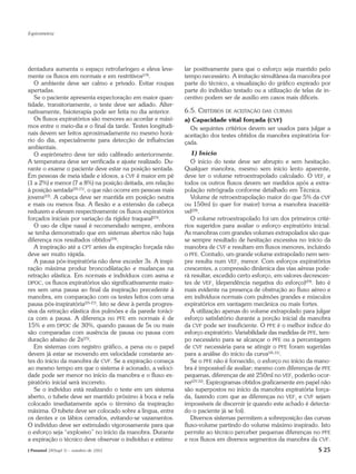 Espirometria




dentadura aumenta o espaço retrofaríngeo e eleva leve-         lar positivamente para que o esforço seja mantido pelo
mente os fluxos em normais e em restritivos(19).               tempo necessário. A imitação simultânea da manobra por
   O ambiente deve ser calmo e privado. Evitar roupas          parte do técnico, a visualização do gráfico expirado por
apertadas.                                                     parte do indivíduo testado ou a utilização de telas de in-
   Se o paciente apresenta expectoração em maior quan-         centivo podem ser de auxílio em casos mais difíceis.
tidade, transitoriamente, o teste deve ser adiado. Alter-
nativamente, fisioterapia pode ser feita no dia anterior.      6.5. CRITÉRIOS DE ACEITAÇÃO DAS     CURVAS
   Os fluxos expiratórios são menores ao acordar e máxi-       a) Capacidade vital forçada (CVF)
mos entre o meio-dia e o final da tarde. Testes longitudi-       Os seguintes critérios devem ser usados para julgar a
nais devem ser feitos aproximadamente no mesmo horá-           aceitação dos testes obtidos da manobra expiratória for-
rio do dia, especialmente para detecção de influências         çada.
ambientais.
   O espirômetro deve ter sido calibrado anteriormente.           1) Início
A temperatura deve ser verificada e ajuste realizado. Du-         O início do teste deve ser abrupto e sem hesitação.
rante o exame o paciente deve estar na posição sentada.        Qualquer manobra, mesmo sem início lento aparente,
Em pessoas de meia idade e idosos, a CVF é maior em pé         deve ter o volume retroextrapolado calculado. O VEF1 e
(1 a 2%) e menor (7 a 8%) na posição deitada, em relação       todos os outros fluxos devem ser medidos após a extra-
à posição sentada(20,21), o que não ocorre em pessoas mais     polação retrógrada conforme detalhado em Técnica.
jovens(22). A cabeça deve ser mantida em posição neutra           Volume de retroextrapolação maior do que 5% da CVF
e mais ou menos fixa. A flexão e a extensão da cabeça          ou 150ml (o quer for maior) torna a manobra inaceitá-
reduzem e elevam respectivamente os fluxos expiratórios        vel(28).
forçados iniciais por variação da rigidez traqueal(23).           O volume retroextrapolado foi um dos primeiros crité-
   O uso de clipe nasal é recomendado sempre, embora           rios sugeridos para avaliar o esforço expiratório inicial.
se tenha demonstrado que em sistemas abertos não haja          As manobras com grandes volumes extrapolados são qua-
diferença nos resultados obtidos(24).                          se sempre resultado de hesitação excessiva no início da
   A inspiração até a CPT antes da expiração forçada não       manobra de CVF e resultam em fluxos menores, incluindo
deve ser muito rápida.                                         o PFE. Contudo, um grande volume extrapolado nem sem-
   A pausa pós-inspiratória não deve exceder 3s. A inspi-      pre resulta num VEF1 menor. Com esforços expiratórios
ração máxima produz broncodilatação e mudanças na              crescentes, a compressão dinâmica das vias aéreas pode-
retração elástica. Em normais e indivíduos com asma e          rá resultar, excedido certo esforço, em valores decrescen-
DPOC, os fluxos expiratórios são significativamente maio-      tes de VEF1 (dependência negativa do esforço)(29). Isto é
res sem uma pausa ao final da inspiração precedente à          mais evidente na presença de obstrução ao fluxo aéreo e
manobra, em comparação com os testes feitos com uma            em indivíduos normais com pulmões grandes e músculos
pausa pós-inspiratória(25-27). Isto se deve à perda progres-   expiratórios em vantagem mecânica ou mais fortes.
siva da retração elástica dos pulmões e da parede toráci-         A utilização apenas do volume extrapolado para julgar
ca com a pausa. A diferença no PFE em normais é de             esforço satisfatório durante a porção inicial da manobra
15% e em DPOC de 30%, quando pausas de 5s ou mais              da CVF pode ser insuficiente. O PFE é o melhor índice do
são comparadas com ausência de pausa ou pausa com              esforço expiratório. Variabilidade das medidas de PFE, tem-
duração abaixo de 2s(25).                                      po necessário para se alcançar o PFE ou a percentagem
   Em sistemas com registro gráfico, a pena ou o papel         de CVF necessária para se atingir o PFE foram sugeridas
devem já estar se movendo em velocidade constante an-          para a análise do início da curva(30,31).
tes do início da manobra de CVF. Se a expiração começa            Se o PFE não é fornecido, o esforço no início da mano-
ao mesmo tempo em que o sistema é acionado, a veloci-          bra é impossível de avaliar; mesmo com diferenças de PFE
dade pode ser menor no início da manobra e o fluxo ex-         pequenas, diferenças de até 250ml no VEF1 poderão ocor-
piratório inicial será incorreto.                              rer(29,32). Espirogramas obtidos graficamente em papel não
   Se o indivíduo está realizando o teste em um sistema        são superpostos no início da manobra expiratória força-
aberto, o tubete deve ser mantido próximo à boca e nela        da, fazendo com que as diferenças no VEF1 e CVF sejam
colocado imediatamente após o término da inspiração            impossíveis de discernir (e quando este achado é detecta-
máxima. O tubete deve ser colocado sobre a língua, entre       do o paciente já se foi).
os dentes e os lábios cerrados, evitando-se vazamentos.           Diversos sistemas permitem a sobreposição das curvas
O indivíduo deve ser estimulado vigorosamente para que         fluxo-volume partindo do volume máximo inspirado. Isto
o esforço seja “explosivo” no início da manobra. Durante       permite ao técnico perceber pequenas diferenças no PFE
a expiração o técnico deve observar o indivíduo e estimu-      e nos fluxos em diversos segmentos da manobra da CVF.
J Pneumol 28(Supl 3) – outubro de 2002                                                                               S 25
 