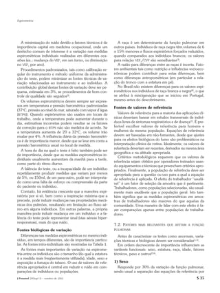 Espirometria




   A minimização do ruído devido a fatores técnicos é de        A raça é um determinante da função pulmonar em
importância capital em medicina ocupacional, onde um          outros países. Indivíduos de raça negra têm volumes de 6
desfecho comum de interesse é a variação nas medidas          a 15% menores e fluxos expiratórios forçados reduzidos,
espirométricas individuais realizadas em diferentes oca-      quando comparados aos indivíduos brancos; os valores
siões (ex.: mudança do VEF1 em um turno, ou diminuição        para relação VEF1/CVF são semelhantes(3).
no VEF1 por ano).                                               A razão para diferenças entre as raças é incerta. Fato-
   Procedimentos padronizados, tais como calibração re-       res ambientais tais como nutrição e influências socioeco-
gular do instrumento e método uniforme da administra-         nômicas podem contribuir para estas diferenças, bem
ção do teste, podem minimizar as fontes técnicas de va-       como diferenças antropométricas (em particular a rela-
riação relacionadas ao instrumento e ao indivíduo. A          ção do tronco com a estatura em pé).
contribuição global destas fontes de variação deve ser pe-      No Brasil não existem diferenças para os valores espi-
quena, estimada em 3%, se procedimentos de bom con-           rométricos nos indivíduos de raça branca e negra(4), o que
trole de qualidade são seguidos(2).                           se atribui à miscigenação que se iniciou em Portugal,
   Os volumes espirométricos devem sempre ser expres-         mesmo antes do descobrimento.
sos em temperatura e pressão barométrica padronizadas
                                                              Fontes de valores de referência
(37oC, pressão ao nível do mar, saturado com vapor d’água
(BTPS)). Quando espirômetros são usados em locais de             Valores de referência para a maioria das aplicações clí-
trabalho, onde a temperatura pode aumentar durante o          nicas deveriam basear em estudos transversais de indiví-
dia, estimativas incorretas podem resultar se os fatores      duos livres de sintomas respiratórios e de doença(1). É pre-
de correção para o BTPS não são medidos de acordo. Se         ferível escolher valores de referência para homens e
a temperatura aumenta de 20 a 32oC, os volume irão            mulheres da mesma população. Equações de referência
mudar por 4%. A influência diária da pressão barométri-       devem ser baseadas em não-fumantes, desde que ajustes
ca é de importância menor, desde que se leve em conta a       para os efeitos biológicos do fumo são problemáticos na
pressão barométrica usual no local de medida.                 interpretação clínica de rotina. Idealmente, os valores de
                                                              referência deveriam ser recentes, derivados na mesma área
   A hora do dia na qual o teste é feito também pode ser
                                                              geográfica e na altitude apropriada.
de importância, desde que as medidas espirométricas in-
                                                                 Critérios metodológicos requerem que os valores de
dividuais usualmente aumentam da manhã para a tarde,
                                                              referência sejam obtidos por operadores treinados usan-
como parte do ritmo diurno.
                                                              do equipamentos e técnicas que preencham critérios apro-
   A falência do teste, ou a incapacidade de um indivíduo     priados. Finalmente, a população de referência deve ser
repetidamente produzir medidas que variam por menos           apropriada para a questão ou uso para a qual a equação
de 5%, ou 150ml, de um para outro, pode ser interpreta-       de referência é aplicada. O efeito do trabalhador “saudá-
do como uma falta de esforço ou compreensão da parte          vel” é um fator de seleção da amostra que é pertinente.
do paciente ou indivíduo.                                     Trabalhadores, como populações selecionadas, são usual-
   Contudo, há evidência crescente que a manobra expi-        mente mais saudáveis que a população geral. Isto tam-
ratória por si só, bem como a inspiração máxima que a         bém significa que as medidas espirométricas em amos-
precede, pode induzir mudanças nas propriedades mecâ-         tras de trabalhadores são maiores do que aquelas da
nicas dos pulmões, resultando em limitação ao fluxo aé-       comunidade. Uma maneira de lidar com este efeito é fa-
reo em alguns indivíduos. Em outras palavras, a própria       zer comparações apenas entre populações de trabalha-
manobra pode induzir mudança em um indivíduo e a fa-          dores.
lência do teste pode representar sinal (vias aéreas hiper-
responsivas), mais do que ruído.
                                                              7.2. FATORES    MAIS RELEVANTES QUE AFETAM A FUNÇÃO
Fontes biológicas de variação                                 PULMONAR

   Diferenças nas medidas espirométricas no mesmo indi-         Antes de caracterizar os testes como anormais, varia-
víduo, em tempos diferentes, são de importância particu-      ções técnicas e biológicas devem ser consideradas(1,5).
lar. As fontes intra-individuais são mostradas na Tabela 1.     Em ordem decrescente de importância influenciam as
   As fontes mais importantes de variação na espirome-        variáveis funcionais: sexo, estatura, raça, idade, fatores
tria entre os indivíduos são o tamanho (do qual a estatura    técnicos, peso e outros(2,6).
é a medida mais freqüentemente utilizada), idade, sexo e
exposição a fumaça do tabaco. O uso de valores de refe-       1) Sexo
rência apropriados é central em reduzir o ruído em com-         Responde por 30% da variação da função pulmonar,
parações de indivíduos ou populações.                         sendo usual a separação das equações de referência por
J Pneumol 28(Supl 3) – outubro de 2002                                                                               S 35
 