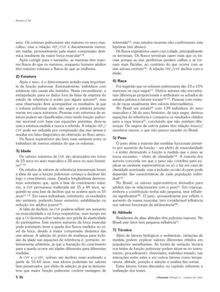 Pereira CAC




sexo. Os volumes pulmonares são maiores no sexo mas-           sobrevida(15), mas estudos recentes não confirmaram esta
culino, mas a relação VEF1/CVF é discretamente menor,          hipótese (ver abaixo).
em média, provavelmente pela maior compressão dinâ-               Os fluxos expiratórios caem com a idade, principalmente
mica resultante da maior força muscular(7,8).                  os terminais. Os fluxos terminais caem mais que os ini-
  Após corrigir para o tamanho, as meninas têm maio-           ciais porque as vias periféricas perdem calibre e se tor-
res fluxos do que os meninos, enquanto homens adultos          nam mais flácidas, ao contrário do que ocorre com as
têm maiores volumes e fluxos do que as mulheres.               vias aéreas centrais(16). A relação VEF1/CVF declina com a
                                                               idade.
2) Estatura
   Após o sexo, é o determinante isolado mais importan-        4) Raça
te da função pulmonar. Eventualmente, indivíduos com             Foi sugerido que os volumes pulmonares são 10 a 15%
estaturas não usuais são testados. Nesta circunstância, a      menores na raça negra(17). Outros autores não encontra-
extrapolação para os dados fora da faixa de estatura do        ram diferenças proporcionais e atribuíram os achados de
estudo de referência é aceito por alguns autores(9), mas       estudos prévios a fatores sociais(18,19). Pessoas com mistu-
uma observação deve acompanhar os resultados, já que           ra de raças usualmente têm valores intermediários.
o volume pulmonar pode não seguir a estatura precisa-            No Brasil um estudo(4) com 139 indivíduos do sexo
mente em casos extremos. Pessoas com extremos de es-           masculino e 56 do sexo feminino, de raça negra, derivou
tatura podem ser classificadas como tendo função pulmo-        equações de referência e comparou os resultados obtidos
nar anormal com base nas equações previstas; deve-se           para a raça branca(7), concluindo que não existiam dife-
usar a estatura medida e nunca a referida. A relação VEF1/     renças. Os negros de outros países têm relação tronco/
CVF pode ser reduzida por compressão das vias aéreas e         membros menor, o que não parece suceder no Brasil.
resultar em falso diagnóstico de obstrução ao fluxo aéreo.
   Os fluxos expiratórios são bem mais variáveis entre os      5) Peso
indivíduos de mesma estatura do que os volumes.                   O peso afeta a maioria das medidas funcionais primei-
                                                               ro por aumento da função – um efeito de muscularidade
3) Idade                                                       – e então diminuindo a função à medida que o peso se
   Os valores máximos de CVF são alcançados em torno           torna excessivo – efeito de obesidade(18). A maioria dos
de 25 anos no sexo masculino e 20 anos no sexo femini-         autores concorda em que o peso não contribui para ex-
no(7,10).                                                      plicar as variáveis espirométricas ou só o faz em caso de
   Os estudos de valores de referência transversais levam      obesidade acentuada, mas a inclusão ou não do peso pode
à idéia de que a função pulmonar começa a declinar tão         depender das características de cada população indivi-
logo o crescimento cessa. Estudos longitudinais demons-        dual(19).
tram entretanto que, após a fase de crescimento máxi-             No Brasil, os valores espirométricos derivados para
mo, a CVF permanece inalterada até 35 a 40 anos, se-           adultos não se relacionaram com o peso(7). Em crianças,
guindo-se uma fase de declínio que se acelera após os 55       embora a contribuição tenha sido pequena, teve influên-
anos(11-13). Em casos individuais, entretanto, os resultados   cia significativa(20). O peso, provavelmente por refletir o
são variáveis, podendo haver aumento, estabilização ou         aumento da massa muscular, tem considerável influência
redução em adultos jovens(14).                                 nos valores funcionais da adolescência(20).
   A falta de declínio na CVF poderia refletir um aumento
na muscularidade e na força respiratória, num tempo em         6) Altitude
que a CV deveria sofrer redução por perda da elasticidade        Residentes de altas altitudes têm pulmões maiores. No
do parênquima. Este mesmo aumento da força muscular            Brasil este fator tem pequena influência(7).
pode entretanto levar a queda dos fluxos medidos ao ní-
vel da boca, devido à maior compressão dinâmica das            7) Técnica
vias aéreas. A seleção do ponto de mudança para inclu-            Além de fatores biológicos e ambientais, variações de
são da idade nas equações de referência é, portanto, re-       medida podem explicar valores diferentes obtidos em
lativamente arbitrária, já que a transição do crescimento      populações semelhantes. As fontes de variação técnica
para a queda ocorre em idades diferentes para diferentes       nos testes de função pulmonar podem situar-se no instru-
medidas.                                                       mento, procedimento, observador, indivíduo testado, nas
   A CVF e o VEF1 sofrem um declínio mais acelerado a          interações entre estes e em outros fatores como tempe-
partir de 55-60 anos, mas idosos poderiam ter valores          ratura, altitude, posição e seleção e análise das curvas.
bem preservados, por efeito de seleção, já que se demons-         Estes fatores foram discutidos no capítulo referente a
trou que maior função pulmonar confere vantagem de             realização dos testes.
S 36                                                                                        J Pneumol 28(Supl 3) – outubro de 2002
 