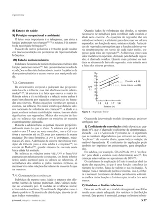 Espirometria




8) Estado de saúde                                              Quando dados de referências são obtidos, o número
                                                             necessário de indivíduos para combinar cada estatura e
9) Poluição ocupacional e ambiental
                                                             idade seria enorme. As equações de regressão são um
  O fator mais importante é o tabagismo, que afeta a         método econômico e eficiente para descrever os valores
função pulmonar nas crianças(21-23) e adultos. Há aumen-     esperados, em função do sexo, estatura e idade. As técni-
to da reatividade brônquica(23).                             cas de regressão pressupõem que a função pulmonar va-
  Inalação de outros poluentes e irritantes pode resultar    ria simetricamente em torno de cada valor médio, ex-
em broncoconstrição em portadores de hiperreatividade        presso pela linha de regressão(29). A diferença entre cada
brônquica.                                                   valor medido e o esperado, derivado pela linha de regres-
10) Estado socioeconômico                                    são, é chamada resíduo. Quanto mais próximo os resí-
                                                             duos se situarem da linha de regressão, mais estreita será
  Indivíduos fumantes de menor nível socioeconômico têm
                                                             a faixa dos valores previstos.
função pulmonar menor(24). Isto provavelmente resulta de
condições ambientais desfavoráveis, maior freqüência de
doenças respiratórias e acesso menor aos serviços de saú-
de.

7.3. CRESCIMENTO
   Os crescimentos corporal e pulmonar são proporcio-
nais durante a infância, mas não são linearmente relacio-
nados(25-27). A estatura é o fator que exerce a maior in-
fluência sobre a CV na infância e a relação entre ambas é
mais bem descrita por equações exponenciais ou basea-
das em potência. Muitas equações consideram apenas a
estatura, na infância. No maior estudo que derivou valo-
res nacionais de referência em crianças(20), a idade e o
peso, embora tenham contribuição menor, tiveram efeito       Figura 1 – Regressão linear
significativo nas regressões. Muitos dos estudos de fun-
ção na infância não avaliaram os modelos de maneira            O ajuste de determinado modelo de regressão pode ser
estatisticamente adequada.                                   verificado por:
   Durante a adolescência, as pernas crescem proporcio-
                                                                1) Coeficiente de correlação obtido elevado ao qua-
nalmente mais do que o tórax. A estatura em geral é
                                                             drado (r2), que é chamado coeficiente de determinação.
máxima aos 17 anos no sexo masculino, mas a CVF con-
                                                             Varia de –1 a +1. Valores de r2 próximo de +1 significam
tinua a aumentar até os 25 anos por aumento da massa
                                                             que as variáveis dependentes que entraram no modelo,
muscular. No sexo feminino, a CVF é, entretanto, máxi-
                                                             “explicam”, de maneira direta, quase toda a variação da
ma aos 20 anos. A derivação de valores previstos na tran-
                                                             variável dependente. O coeficiente de explicação pode
sição da infância para a vida adulta é complexa(28); no
                                                             também ser expresso em percentagem, para simplifica-
estudo de Mallozi(20), grande número de normais nesta
                                                             ção.
faixa etária foi avaliado.
                                                                Em adultos, por exemplo, 50 a 60% da CVF é “explica-
   Na infância as relações entre VEF1/CVF e fluxo/CVF
                                                             da” pela idade e estatura num determinado sexo(2). Em
permanecem relativamente constantes, um limite inferior
                                                             crianças estes valores se aproximam de 80%(20).
único sendo aceitável para os valores de referência. À
                                                                O coeficiente de explicação (r2) não é medida ideal do
semelhança dos adultos e, pelos mesmos motivos, as
                                                             ajuste das equações, já que é uma função complexa do
meninas têm estas relações discretamente maiores do que
                                                             número de pontos, faixa de valores e sua inclinação. A
os meninos.
                                                             relação com o número de pontos é inversa, isto é, embo-
                                                             ra o aumento do número de dados permita uma estimati-
7.4. CONSIDERAÇÕES ESTATÍSTICAS
                                                             va melhor da inclinação e do intercepto, o valor de r será
  Indivíduos de mesmo sexo, idade e estatura têm dife-       menor.
rentes valores de função pulmonar. Estes valores pode-
rão ser analisados por: 1) medidas de tendência central,     2) Resíduos e limites inferiores
como média e mediana; 2) medidas de dispersão como o           Deve ser verificado se o modelo de regressão escolhido
desvio padrão e 3) simetria de distribuição através de al-   resulta num ajuste adequado dos resíduos à distribuição
gum índice matemático.                                       normal. Este ponto é essencial, porque os limites inferio-
J Pneumol 28(Supl 3) – outubro de 2002                                                                            S 37
 