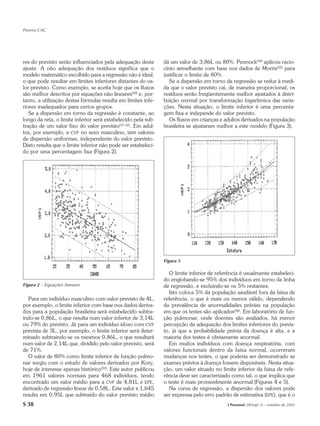 Pereira CAC




res do previsto serão influenciados pela adequação deste       dá um valor de 3,86L ou 80%. Pennock(34) aplicou racio-
ajuste. A não adequação dos resíduos significa que o           cínio semelhante com base nos dados de Morris(35) para
modelo matemático escolhido para a regressão não é ideal,      justificar o limite de 80%.
o que pode resultar em limites inferiores distantes do va-        Se a dispersão em torno da regressão se reduz à medi-
lor previsto. Como exemplo, se aceita hoje que os fluxos       da que o valor previsto cai, de maneira proporcional, os
são melhor descritos por equações não lineares(30) e, por-     resíduos serão freqüentemente melhor ajustados à distri-
tanto, a utilização destas fórmulas resulta em limites infe-   buição normal por transformação logarítmica das varia-
riores inadequados para certos grupos.                         ções. Nesta situação, o limite inferior é uma percenta-
   Se a dispersão em torno da regressão é constante, ao        gem fixa e independe do valor previsto.
longo da reta, o limite inferior será estabelecido pela sub-      Os fluxos em crianças e adultos derivados na população
tração de um valor fixo do valor previsto(31,32). Em adul-     brasileira se ajustaram melhor a este modelo (Figura 3).
tos, por exemplo, a CVF no sexo masculino, tem valores
de dispersão uniformes, independente do valor previsto.
Disto resulta que o limite inferior não pode ser estabeleci-
do por uma percentagem fixa (Figura 2).




                                                               Figura 3

                                                                 O limite inferior de referência é usualmente estabeleci-
                                                               do englobando-se 95% dos indivíduos em torno da linha
Figura 2 – Equações lineares                                   de regressão, e excluindo-se os 5% restantes.
                                                                 Isto coloca 5% da população saudável fora da faixa de
  Para um indivíduo masculino com valor previsto de 4L,        referência, o que é mais ou menos válido, dependendo
por exemplo, o limite inferior com base nos dados deriva-      da prevalência de anormalidades prévias na população
dos para a população brasileira será estabelecido subtra-      em que os testes são aplicados(36). Em laboratório de fun-
indo-se 0,86L, o que resulta num valor inferior de 3,14L       ção pulmonar, onde doentes são avaliados, há menor
ou 79% do previsto. Já para um indivíduo idoso com CVF         percepção da adequação dos limites inferiores do previs-
prevista de 3L, por exemplo, o limite inferior será deter-     to, já que a probabilidade prévia da doença é alta, e a
minado subtraindo-se os mesmos 0,86L, o que resultará          maioria dos testes é obviamente anormal.
num valor de 2,14L que, dividido pelo valor previsto, será       Em muitos indivíduos com doença respiratória, com
de 71%.                                                        valores funcionais dentro da faixa normal, ocorreram
  O valor de 80% como limite inferior de função pulmo-         mudanças nos testes, o que poderia ser demonstrado se
nar surgiu com o estudo de valores derivados por Kory,         exames prévios à doença fossem disponíveis. Nesta situa-
hoje de interesse apenas histórico(33). Este autor publicou    ção, um valor situado no limite inferior da faixa de refe-
em 1961 valores normais para 468 indivíduos, tendo             rência deve ser caracterizado como tal, o que implica que
encontrado um valor médio para a CVF de 4,81L e EPE,           o teste é mais provavelmente anormal (Figuras 4 e 5).
derivado de regressão linear de 0,58L. Este valor x 1,645        Na curva de regressão, a dispersão dos valores pode
resulta em 0,95L que subtraído do valor previsto médio         ser expressa pelo erro padrão de estimativa (EPE), que é o
S 38                                                                                       J Pneumol 28(Supl 3) – outubro de 2002
 