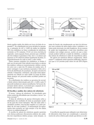 Espirometria




Figura 4                                                        Figura 5



desvio padrão médio dos dados em torno da linha de re-          testes de função são simplesmente um item de informa-
gressão(29). Se a distribuição em torno da linha for gaussia-   ção num conjunto de vários dados sobre o indivíduo e os
na, a subtração do EPE x 1,645 da média irá englobar            testes serão anormais com alta freqüência. Já em exames
95% dos indivíduos na faixa considerada de referência,          de saúde não longitudinais o teste deve identificar uma
excluindo os 5% restantes. O EPE em torno da linha de           condição num estágio precoce, porém em que a inter-
regressão, numa equação linear, presume que a distribui-        venção poderá melhorar a saúde do indivíduo; a seleção
ção dos resíduos é gaussiana e fixa, isto é, os valores que     dos valores de referência é então de importância crítica.
separam os 5% inferiores distam igualmente da linha, in-           Os valores de referência diferem amplamente. Glind-
dependentemente de onde se situa o valor médio.                 meyer(38), analisando várias equações publicadas, demons-
   Outra maneira estatística de estabelecer os limites é        trou que a CVF prevista pode variar em até 20% (Figura
pelo uso do percentil. Este método toma todos os valores        6).
dos resíduos, ordena-os numericamente e define o ponto
de corte com o valor dos 5% abaixo do resíduo zero. A
maior vantagem é que nenhuma suposição é feita sob a
forma de distribuição da população, da qual a amostra foi
retirada. A dispersão, entretanto, não pode variar aleato-
riamente em relação ao valor médio ao longo da linha.
Nesta situação um percentil médio escolhido poderá ser
incorreto.
   Se a distribuição dos resíduos se aproxima da normal,
o limite inferior determinado pelo EPE x 1,645 e pelo 5o
percentil resultará em valores semelhantes. Se houver dis-
sociação destes valores, é provável que a equação de re-
gressão selecionada seja inadequada.

D) Escolha e análise dos valores de referência
   O termo “valores de referência” foi introduzido para
evitar muitas das dificuldades que circundam o termo “va-
lores normais”(7).
   A faixa de referência dá apenas informação sobre a
distribuição dos resultados do teste na população saudá-
vel da qual eles foram derivados. Não diz nada sobre o
verdadeiro positivo, taxa de falso negativo ou o valor pre-
ditivo de um teste positivo(6). A interpretação da espiro-      Figura 6
metria deve portanto ser feita sempre à luz dos dados
clínicos ou epidemiológicos(37).
   A escolha de valores de referência quando pacientes            A escolha de equações para utilização num determina-
com doença pulmonar clinicamente evidente são avalia-           do laboratório deve levar em consideração o preenchi-
dos tem importância relativa porque, nesta situação, os         mento de certos critérios pelo estudo que derivou os valo-
J Pneumol 28(Supl 3) – outubro de 2002                                                                               S 39
 