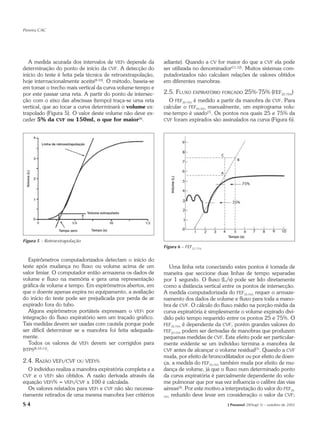 Pereira CAC




   A medida acurada dos intervalos de VEFt depende da        adiante). Quando a CV for maior do que a CVF ela pode
determinação do ponto de início da CVF. A detecção do        ser utilizada no denominador(11,12). Muitos sistemas com-
início do teste é feita pela técnica de retroextrapolação,   putadorizados não calculam relações de valores obtidos
hoje internacionalmente aceita(8-10). O método, baseia-se    em diferentes manobras.
em tomar o trecho mais vertical da curva volume-tempo e
por este passar uma reta. A partir do ponto de intersec-     2.5. FLUXO EXPIRATÓRIO     FORÇADO    25%-75% (FEF25-75%)
ção com o eixo das abscissas (tempo) traça-se uma reta         O FEF25-75% é medido a partir da manobra de CVF. Para
vertical, que ao tocar a curva determinará o volume ex-      calcular o FEF25-75% manualmente, um espirograma volu-
trapolado (Figura 5). O valor deste volume não deve ex-      me-tempo é usado(7). Os pontos nos quais 25 e 75% da
ceder 5% da CVF ou 150ml, o que for maior(8).                CVF foram expirados são assinalados na curva (Figura 6).




Figura 5 – Retroextrapolação
                                                             Figura 6 – FEF25-75%

   Espirômetros computadorizados detectam o início do
teste após mudança no fluxo ou volume acima de um                Uma linha reta conectando estes pontos é tomada de
valor limiar. O computador então armazena os dados de        maneira que seccione duas linhas de tempo separadas
volume e fluxo na memória e gera uma representação           por 1 segundo. O fluxo (L/s) pode ser lido diretamente
gráfica de volume e tempo. Em espirômetros abertos, em       como a distância vertical entre os pontos de intersecção.
que o doente apenas expira no equipamento, a avaliação       A medida computadorizada do FEF25-75% requer o armaze-
do início do teste pode ser prejudicada por perda de ar      namento dos dados de volume e fluxo para toda a mano-
expirado fora do tubo.                                       bra de CVF. O cálculo do fluxo médio na porção média da
   Alguns espirômetros portáteis expressam o VEFt por        curva expiratória é simplesmente o volume expirado divi-
integração do fluxo expiratório sem um traçado gráfico.      dido pelo tempo requerido entre os pontos 25 e 75%. O
Tais medidas devem ser usadas com cautela porque pode        FEF25-75% é dependente da CVF, porém grandes valores do
ser difícil determinar se a manobra foi feita adequada-      FEF25-75% podem ser derivadas de manobras que produzem
mente.                                                       pequenas medidas de CVF. Este efeito pode ser particular-
   Todos os valores de VEFt devem ser corrigidos para        mente evidente se um indivíduo termina a manobra de
BTPS(8,10,11).                                               CVF antes de alcançar o volume residual(7). Quando a CVF
                                                             muda, por efeito de broncodilatador ou por efeito de doen-
2.4. RAZÃO VEFt/CVF OU VEFt%                                 ça, a medida do FEF25-75% também muda por efeito de mu-
   O indivíduo realiza a manobra expiratória completa e a    dança de volume, já que o fluxo num determinado ponto
CVF  e o VEFt são obtidos. A razão derivada através da       da curva expiratória é parcialmente dependente do volu-
equação VEFt% = VEFt/CVF x 100 é calculada.                  me pulmonar que por sua vez influencia o calibre das vias
   Os valores relatados para VEFt e CVF não são necessa-     aéreas(3). Por este motivo a interpretação do valor do FEF25-
riamente retirados de uma mesma manobra (ver critérios       75%
                                                                 reduzido deve levar em consideração o valor da CVF;
S4                                                                                        J Pneumol 28(Supl 3) – outubro de 2002
 