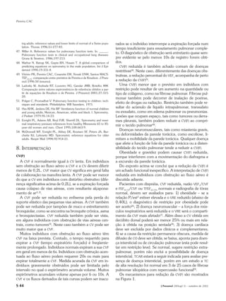 Pereira CAC




    ing adults: reference values and lower limits of normal of a Swiss popu-   rados se o indivíduo interrompe a expiração forçada num
    lation. Thorax 1996;51:277-83.
                                                                               tempo insuficiente para esvaziamento pulmonar comple-
47. Miller A. Reference values for pulmonary function tests. In: ______.
    Pulmonary function tests in clinical and occupational lung diseases.
                                                                               to. O diagnóstico de obstrução será entretanto quase sem-
    Grune & Stratton, 1986;197-213.                                            pre evidente se pelo menos 10s de registro forem obti-
48. Mathur N, Ratogi SK, Gupta BN, Husain T. A global comparison of            dos.
    predicting equations on spirometry in the male population. Int J Epi-         CV(F) reduzida é também achado comum de doenças
    demiol 1990;19:331-8.                                                      restritivas(4). Neste caso, diferentemente das doenças obs-
49. Vitório PK, Pereira CAC, Cesarette EM, Novak VNM, Santos MACS.             trutivas, a redução percentual do VEF1 acompanha de perto
    TEF25-75: comparação entre previstos de Pereira e de Knudson. J Pneu-
    mol 1996:50 (resumo).                                                      a redução da CV(F)(5).
50. Ladosky W, Andrade RT, Loureiro NG, Gandar JMB, Botelho MM.                   Uma CV(F) menor que o previsto em indivíduos com
    Comparação entre valores espirométricos de referência obtidos a par-       restrição pode resultar de um aumento na quantidade ou
    tir de equações de Knudson e de Pereira. J Pneumol 2001;27:315-            tipo de colágeno, como na fibrose pulmonar. Fibrose pul-
    20.
                                                                               monar também pode decorrer de inalação de poeiras,
51. Polgar C, Promadhat V. Pulmonary function testing in children: tech-
    niques and standards. Philadelphia: WB Saunders, 1971.
                                                                               efeito de drogas ou radiação. Restrição também pode re-
52. Hsu KHK, Jenkins DE, Hsi BP. Ventilatory function of normal children
                                                                               sultar do acúmulo de líquido intrapulmonar, transudato
    and young adults, Mexican, American, white and black. I. Spirometry.       ou exsudato, como em edema pulmonar ou pneumonias.
    J Pediatr 1979;95:14-23.                                                   Lesões que ocupam espaço, tais como tumores ou derra-
53. Enright PL, Adams AB, Boyl PJR, Sherrill DL. Spirometry and maxi-          mes pleurais, também podem reduzir a CV(F) ao compri-
    mal respiratory pressure references from healthy Minnesota 65 to 85-
                                                                               mir o tecido pulmonar(4).
    year-old women and men. Chest 1995;108:663-9.
54. McDonnell WF, Enright PL, Abbey DE, Knutsen SF, Peters JA, Bur-
                                                                                  Doenças neuromusculares, tais como miastenia gravis,
    chette RJ, Lebowitz MD. Spirometric reference equations for older          ou deformidades da parede torácica, como escoliose, li-
    adults. Respir Med 1998;92:914-21.                                         mitam a mobilidade da parede torácica. Qualquer doença
                                                                               que afete a função de fole da parede torácica ou a disten-
8. INTERPRETAÇÃO                                                               sibilidade do tecido pulmonar tende a reduzir a CV(F).
                                                                                  Obesidade e gravidez podem causar CV(F) reduzida,
CV(F)                                                                          porque interferem com a movimentação do diafragma e
   A CVF é normalmente igual à CV lenta. Em indivíduos                         a excursão da parede torácica.
sem obstrução ao fluxo aéreo a CVF e a CV devem diferir                           Do exposto acima se conclui que a redução da CV(F) é
menos de 0,2L. CVF maior que CV significa em geral falta                       um achado funcional inespecífico. A interpretação de CV(F)
de colaboração na manobra lenta. A CVF pode ser menor                          reduzida em indivíduos com obstrução ao fluxo aéreo é
do que a CV em indivíduos com distúrbio obstrutivo (dife-                      discutida adiante.
rença significativa acima de 0,2L), se a expiração forçada                        Pacientes com dispnéia, CVF reduzida, razão VEF1/CVF
causa colapso de vias aéreas, com resultante alçapona-                         e FEF25-75/CVF ou TFEF25-75% normais e radiografia de tórax
mento de ar(1,2).                                                              normal, devem ser avaliados para: 1) obesidade – se a
   A CVF pode ser reduzida no enfisema pela perda do                           relação P/est2 estiver elevada e o VRE reduzido (abaixo de
suporte elástico das pequenas vias aéreas. A CVF também                        0,40L), o diagnóstico de restrição por obesidade pode
pode ser reduzida por tampões de muco e estreitamento                          ser aceito(6); 2) doença neuromuscular – a força dos mús-
bronquiolar, como se encontra na bronquite crônica, asma                       culos respiratórios será reduzida e o VRE será o comparti-
e bronquiectasias. CVF reduzida também pode ser vista,                         mento da CVF mais afetado(7). Além disso a CV obtida em
em alguns indivíduos com obstrução de vias aéreas cen-                         decúbito dorsal poderá ser menor 25% ou mais em rela-
trais, como tumores(3). Neste caso também a CV pode ser                        ção à obtida na posição sentada(8); 3) doença cardíaca
muito maior que a CVF.                                                         deve ser excluída por dados clínicos e complementares;
   Muitos indivíduos com obstrução ao fluxo aéreo têm                          4) se a causa da restrição permanece obscura, medida de
CVF na faixa prevista. Contudo, o tempo requerido para                         difusão de CO deve ser obtida; se baixa, aponta para doen-
expirar a CVF (tempo expiratório forçado) é freqüente-                         ça intersticial ou de circulação pulmonar (esta pode resul-
mente prolongado. Indivíduos normais expiram a sua CVF                         tar em restrição leve). Se normal, sugere restrição extra-
em geral em menos de 6s. Indivíduos com obstrução acen-                        pulmonar, porém não exclui a possibilidade de doença
tuada ao fluxo aéreo podem requerer 20s ou mais para                           intersticial. TCAR estará a seguir indicada para avaliar pre-
expirar totalmente a CVF. Medida acurada da CVF em in-                         sença de doença intersticial, porém em um estudo a TC
divíduos gravemente obstruidos pode ser limitada pelo                          de alta resolução foi normal em 3 de 25 casos de fibrose
intervalo no qual o espirômetro acumula volume. Muitos                         pulmonar idiopática com repercussão funcional(9).
espirômetros acumulam volume apenas por 6 ou 10s. A                               Os mecanismos para redução da CV(F) são mostrados
CVF e os fluxos derivados de tais curvas podem ser inacu-                      na Figura 1.
S 44                                                                                                        J Pneumol 28(Supl 3) – outubro de 2002
 