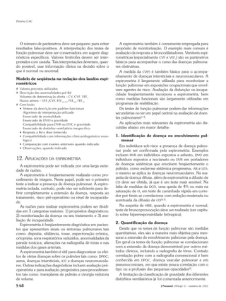 Pereira CAC




  O número de parâmetros deve ser pequeno para evitar               A espirometria também é comumente empregada para
resultados falso-positivos. A interpretação dos testes de        propósito de monitorização. O exemplo mais comum é
função pulmonar deve ser conservadora em sugerir diag-           avaliação da resposta a broncodilatadores. Variáveis espi-
nósticos específicos. Valores limítrofes devem ser inter-        rométricas (especialmente CVF e VEF1) são os parâmetros
pretados com cautela. Tais interpretações deveriam, quan-        básicos para acompanhar o curso das doenças pulmona-
do possível, usar informação clínica na decisão sobre o          res obstrutivas.
que é normal ou anormal.                                            A medida da CV(F) é também básica para o acompa-
                                                                 nhamento de doenças intersticiais e neuromusculares. A
Modelo de seqüência na redação dos laudos espi-                  espirometria é largamente utilizada para monitorizar a
rométricos                                                       função pulmonar em exposições ocupacionais que envol-
# Valores previstos utilizados                                   vam agentes de risco. Avaliação da disfunção ou incapa-
# Descrição das anormalidades pré-Bd
                                                                 cidade freqüentemente incorpora a espirometria, bem
  Volumes de determinação direta – CV, CVF, VEF1
  Fluxos aéreos – VEF1/CVF, FEF25-75, FEF50, FEF75
                                                                 como medidas funcionais são largamente utilizadas em
# Conclusão                                                      programas de reabilitação.
  • Síntese da descrição em padrões funcionais                      Os testes de função pulmonar podem dar informações
    Algoritmo de interpretação utilizado                         secundárias ou ter um papel central na avaliação de doen-
    Enunciado de normalidade                                     tes pulmonares(1-3).
    Enunciado de DVO e gravidade
    Compatibilidade para DVR ou DVC e gravidade                     As aplicações mais relevantes da espirometria são dis-
    Enunciado de distúrbio ventilatório inespecífico             cutidas abaixo em maior detalhe:
  • Resposta a Bd e dose fornecida
  • Compatibilidade com informações clínicas/diagnóstico noso-   1. Identificação de doença ou envolvimento pul-
    lógico                                                           monar
  • Comparação com exames anteriores quando indicado
                                                                    Em indivíduos sob risco a presença de doença pulmo-
  • Observações, quando indicado
                                                                 nar pode ser confirmada pela espirometria. Exemplos
                                                                 incluem DVR em indivíduos expostos a asbesto, DVO em
12. APLICAÇÕES DA         ESPIROMETRIA                           indivíduos expostos a isocianato ou DVR em portadores
                                                                 de doenças sistêmicas que envolvem freqüentemente o
   A espirometria pode ser indicada por uma larga varie-
                                                                 pulmão, como esclerose sistêmica progressiva, AR e LES;
dade de razões.
                                                                 o mesmo se aplica às doenças neuromusculares. Na sus-
   A espirometria é freqüentemente realizada como pro-
                                                                 peita de doença difusa, além da espirometria a difusão de
cedimento de triagem. Neste papel, pode ser o primeiro
                                                                 CO deve ser obtida, já que é um teste mais sensível. Na
teste a indicar a presença de doença pulmonar. A espiro-
                                                                 falta de medidas da DCO, uma queda de 4% ou mais na
metria isolada, contudo, pode não ser suficiente para de-
                                                                 saturação de O2 em teste de caminhada rápida em corre-
finir completamente a extensão da doença, resposta ao
                                                                 dor por 6min se correlaciona com redução moderada ou
tratamento, risco pré-operatório ou nível de incapacida-
                                                                 acentuada da difusão de CO(4,5).
de.
   As razões para realizar espirometria podem ser dividi-           Na suspeita de HRB, quando a espirometria é normal,
das em 3 categorias maiores: 1) propósitos diagnósticos;         teste de broncoprovocação deve ser realizado (ver capítu-
2) monitorização da doença ou seu tratamento e 3) ava-           lo sobre hiperresponsividade brônquica).
liação de incapacidade.
                                                                 2. Quantificação da doença
   Espirometria é freqüentemente diagnóstica em pacien-
tes que apresentam sinais ou sintomas pulmonares tais               Desde que os testes de função pulmonar são medidas
como: dispnéia, sibilância, tosse, expectoração crônica,         quantitativas, eles são a maneira mais objetiva para men-
ortopnéia; sons respiratórios reduzidos, anormalidades da        surar a extensão do envolvimento pulmonar pela doença.
parede torácica; alterações na radiografia de tórax e nas        Em geral os testes de função pulmonar se correlacionam
medidas dos gases arteriais.                                     com a extensão da doença demonstrável por outros mé-
   A espirometria também é útil para diagnosticar os efei-       todos clínicos, incluindo a radiografia de tórax. Contudo
tos de várias doenças sobre os pulmões tais como: DPOC,          correlação pobre com a radiografia convencional é bem
asma, doenças intersticiais, ICC e doenças neuromuscula-         conhecida em DPOC, doença vascular pulmonar e em
res. Outras indicações diagnósticas incluem avaliação pré-       pneumoconioses, em que existe pouca correlação com o
operatória e para avaliação prognóstica para procedimen-         tipo ou a profusão das pequenas opacidades(2).
tos tais como: transplante de pulmão e cirurgia redutora            A limitação da classificação de gravidade dos diferentes
de volume.                                                       distúrbios ventilatórios já foi comentada anteriormente.
S 68                                                                                         J Pneumol 28(Supl 3) – outubro de 2002
 