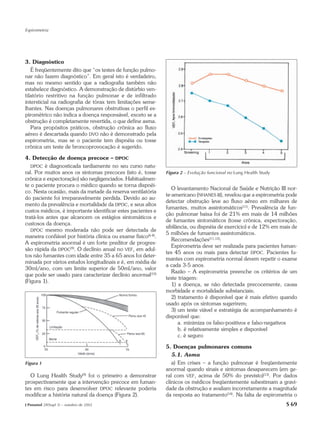 Espirometria




3. Diagnóstico
   É freqüentemente dito que “os testes de função pulmo-
nar não fazem diagnóstico”. Em geral isto é verdadeiro,
mas no mesmo sentido que a radiografia também não
estabelece diagnóstico. A demonstração de distúrbio ven-
tilatório restritivo na função pulmonar e de infiltrado
intersticial na radiografia de tórax tem limitações seme-
lhantes. Nas doenças pulmonares obstrutivas o perfil es-
pirométrico não indica a doença responsável, exceto se a
obstrução é completamente revertida, o que define asma.
   Para propósitos práticos, obstrução crônica ao fluxo
aéreo é descartada quando DVO não é demonstrado pela
espirometria, mas se o paciente tem dispnéia ou tosse
crônica um teste de broncoprovocação é sugerido.

4. Detecção de doença precoce – DPOC
   DPOC é diagnosticada tardiamente no seu curso natu-
ral. Por muitos anos os sintomas precoces (isto é, tosse       Figura 2 – Evolução funcional no Lung Health Study
crônica e expectoração) são negligenciados. Habitualmen-
te o paciente procura o médico quando se torna dispnéi-
                                                                  O levantamento Nacional de Saúde e Nutrição III nor-
co. Nesta ocasião, mais da metade da reserva ventilatória
                                                               te-americano (NHANES III), revelou que a espirometria pode
do paciente foi irreparavelmente perdida. Devido ao au-
                                                               detectar obstrução leve ao fluxo aéreo em milhares de
mento da prevalência e mortalidade da DPOC, e seus altos
                                                               fumantes, muitos assintomáticos(11). Prevalência de fun-
custos médicos, é importante identificar estes pacientes e
                                                               ção pulmonar baixa foi de 21% em mais de 14 milhões
tratá-los antes que alcancem os estágios sintomáticos e
                                                               de fumantes sintomáticos (tosse crônica, expectoração,
custosos da doença.
                                                               sibilância, ou dispnéia de exercício) e de 12% em mais de
   DPOC mesmo moderada não pode ser detectada de
                                                               5 milhões de fumantes assintomáticos.
maneira confiável por história clínica ou exame físico(6-8).
                                                                  Recomendações(11,12):
A espirometria anormal é um forte preditor de progres-
                                                                  Espirometria deve ser realizada para pacientes fuman-
são rápida da DPOC(9). O declínio anual no VEF1 em adul-
                                                               tes 45 anos ou mais para detectar DPOC. Pacientes fu-
tos não fumantes com idade entre 35 a 65 anos foi deter-
                                                               mantes com espirometria normal devem repetir o exame
minada por vários estudos longitudinais e é, em média de
                                                               a cada 3-5 anos.
30ml/ano, com um limite superior de 50ml/ano, valor
                                                                  Razão – A espirometria preenche os critérios de um
que pode ser usado para caracterizar declínio anormal(10)
                                                               teste triagem:
(Figura 1).
                                                                  1) a doença, se não detectada precocemente, causa
                                                               morbidade e mortalidade substanciais;
                                                                  2) tratamento é disponível que é mais efetivo quando
                                                               usado após os sintomas sugerirem;
                                                                  3) um teste viável e estratégia de acompanhamento é
                                                               disponível que:
                                                                     a. minimiza os falso-positivos e falso-negativos
                                                                     b. é relativamente simples e disponível
                                                                     c. é seguro

                                                               5. Doenças pulmonares comuns
                                                                  5.1. Asma
Figura 1                                                          a) Em crises – a função pulmonar é freqüentemente
                                                               anormal quando sinais e sintomas desaparecem (em ge-
  O Lung Health Study(9) foi o primeiro a demonstrar           ral com VEF1 acima de 50% do previsto)(13). Por dados
prospectivamente que a intervenção precoce em fuman-           clínicos os médicos freqüentemente subestimam a gravi-
tes em risco para desenvolver DPOC relevante poderia           dade da obstrução e avaliam incorretamente a magnitude
modificar a história natural da doença (Figura 2).             da resposta ao tratamento(14). Na falta de espirometria o
J Pneumol 28(Supl 3) – outubro de 2002                                                                              S 69
 