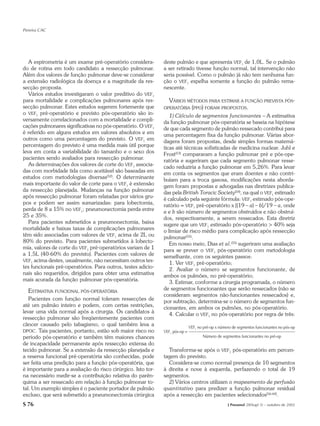 Pereira CAC




   A espirometria é um exame pré-operatório considera-        deste pulmão e que apresenta VEF1 de 1,0L. Se o pulmão
do de rotina em todo candidato a ressecção pulmonar.          a ser retirado tivesse função normal, tal intervenção não
Além dos valores de função pulmonar deve-se considerar        seria possível. Como o pulmão já não tem nenhuma fun-
a extensão radiológica da doença e a magnitude da res-        ção o VEF1 espelha somente a função do pulmão rema-
secção proposta.                                              nescente.
   Vários estudos investigaram o valor preditivo do VEF1
para mortalidade e complicações pulmonares após res-            VÁRIOS MÉTODOS PARA ESTIMAR A FUNÇÃO PREVISTA PÓS-
secção pulmonar. Estes estudos sugerem fortemente que         OPERATÓRIA (PPO) FORAM PROPOSTOS.
o VEF1 pré-operatório e previsto pós-operatório são in-          1) Cálculo de segmentos funcionantes – A estimativa
versamente correlacionados com a mortalidade e compli-        da função pulmonar pós-operatória se baseia na hipótese
cações pulmonares significativas no pós-operatório. O VEF1    de que cada segmento de pulmão ressecado contribui para
é referido em alguns estudos em valores absolutos e em        uma percentagem fixa da função pulmonar. Várias abor-
outros como uma percentagem do previsto. O VEF1 em            dagens foram propostas, desde simples formas matemá-
percentagem do previsto é uma medida mais útil porque         ticas até técnicas sofisticadas de medicina nuclear. Juhl e
leva em conta a variabilidade do tamanho e o sexo dos         Frost(53) compararam a função pulmonar pré e pós-ope-
pacientes sendo avaliados para ressecção pulmonar.            ratória e sugeriram que cada segmento pulmonar resse-
   As determinações dos valores de corte do VEF1 associa-     cado reduziria a função pulmonar em 5,26%. Para levar
das com morbidade tida como aceitável são baseadas em         em conta os segmentos que eram doentes e não contri-
estudos com metodologias diversas(52). O determinante         buíam para a troca gasosa, modificações nesta aborda-
mais importante do valor de corte para o VEF1 é extensão      gem foram propostas e advogadas nas diretrizes publica-
da ressecção planejada. Mudanças na função pulmonar           das pela British Toracic Society(54), na qual o VEF1 estimado
após ressecção pulmonar foram relatadas por vários gru-       é calculado pela seguinte fórmula: VEF1 estimado pós-ope-
pos e podem ser assim sumarizadas: para lobectomia,           ratório = VEF1 pré-operatório x [(19 – a) – b]/19 – a, onde
perda de 8 a 15% no VEF1; pneumonectomia perda entre          a e b são número de segmentos obstruídos e não obstruí-
25 e 35%.                                                     dos, respectivamente, a serem ressecados. Esta diretriz
   Para pacientes submetidos a pneumonectomia, baixa          sugere que um VEF1 estimado pós-operatório > 40% seja
mortalidade e baixas taxas de complicações pulmonares         o limiar de risco médio para complicação após ressecção
têm sido associadas com valores de VEF1 acima de 2L ou        pulmonar(55).
80% do previsto. Para pacientes submetidos à lobecto-            Em nosso meio, Dias et al.(55) sugeriram uma avaliação
mia, valores de corte do VEF1 pré-operatórios variam de 1     para se prever o VEF1 pós-operatório com metodologia
a 1,5L (40-60% do previsto). Pacientes com valores de         semelhante, com os seguintes passos:
VEF1 acima destes, usualmente, não necessitam outros tes-
                                                                 1. Ver VEF1 pré-operatório;
tes funcionais pré-operatórios. Para outros, testes adicio-      2. Avaliar o número se segmentos funcionante, de
nais são requeridos, dirigidos para obter uma estimativa      ambos os pulmões, no pré-operatório;
mais acurada da função pulmonar pós-operatória.                  3. Estimar, conforme a cirurgia programada, o número
  ESTIMATIVA FUNCIONAL PÓS-OPERATÓRIA                         de segmentos funcionantes que serão ressecados (não se
                                                              consideram segmentos não-funcionantes ressecados) e,
   Pacientes com função normal toleram ressecções de          por subtração, determina-se o número de segmentos fun-
até um pulmão inteiro e podem, com certas restrições,         cionantes, em ambos os pulmões, no pós-operatório.
levar uma vida normal após a cirurgia. Os candidatos à           4. Calcular o VEF1 no pós-operatório por regra de três:
ressecção pulmonar são freqüentemente pacientes com
câncer causado pelo tabagismo, o qual também leva a                           VEF1 no pré-op x número de segmentos funcionantes no pós-op
DPOC. Tais pacientes, portanto, estão sob maior risco no      VEF1 pós-op =
período pós-operatório e também têm maiores chances                                  Número de segmentos funcionantes no pré-op
de incapacidade permanente após ressecção extensa do
tecido pulmonar. Se a extensão da ressecção planejada e         Transforma-se após o VEF1 pós-operatório em percen-
a reserva funcional pré-operatória são conhecidas, pode       tagem do previsto.
ser feita uma predição para a função pós-operatória, que        Considera-se como normal presença de 10 segmentos
é importante para a avaliação do risco cirúrgico. Isto tor-   à direita e nove à esquerda, perfazendo o total de 19
na necessário medir-se a contribuição relativa do parên-      segmentos.
quima a ser ressecado em relação à função pulmonar to-          2) Vários centros utilizam o mapeamento de perfusão
tal. Um exemplo simples é o paciente portador de pulmão       quantitativo para predizer a função pulmonar residual
excluso, que será submetido a pneumonectomia cirúrgica        após a ressecção em pacientes selecionados(56-60).
S 76                                                                                               J Pneumol 28(Supl 3) – outubro de 2002
 