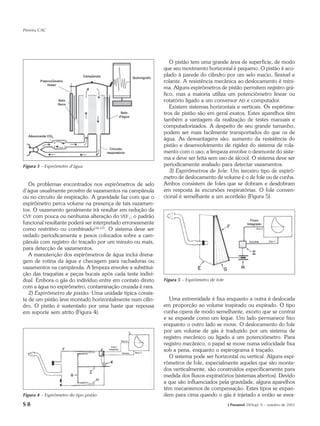 Pereira CAC




                                                               O pistão tem uma grande área de superfície, de modo
                                                            que seu movimento horizontal é pequeno. O pistão é aco-
                                                            plado à parede do cilindro por um selo macio, flexível e
                                                            rolante. A resistência mecânica ao deslocamento é míni-
                                                            ma. Alguns espirômetros de pistão permitem registro grá-
                                                            fico, mas a maioria utiliza um potenciômetro linear ou
                                                            rotatório ligado a um conversor AD e computador.
                                                               Existem sistemas horizontais e verticais. Os espirôme-
                                                            tros de pistão são em geral exatos. Estes aparelhos têm
                                                            também a vantagem da realização de testes manuais e
                                                            computadorizados. A despeito de seu grande tamanho,
                                                            podem ser mais facilmente transportados do que os de
                                                            água. As desvantagens são: aumento da resistência do
                                                            pistão e desenvolvimento de rigidez do sistema de rola-
                                                            mento com o uso; a limpeza envolve o desmonte do siste-
                                                            ma e deve ser feita sem uso de álcool. O sistema deve ser
Figura 3 – Espirômetro d’água                               periodicamente avaliado para detectar vazamentos.
                                                               3) Espirômetros de fole: Um terceiro tipo de espirô-
                                                            metro de deslocamento de volume é o de fole ou de cunha.
   Os problemas encontrados nos espirômetros de selo        Ambos consistem de foles que se dobram e desdobram
d’água usualmente provêm de vazamentos na campânula         em resposta às excursões respiratórias. O fole conven-
ou no circuito de respiração. A gravidade faz com que o     cional é semelhante a um acordeão (Figura 5).
espirômetro perca volume na presença de tais vazamen-
tos. O vazamento geralmente irá resultar em redução da
CVF com pouca ou nenhuma alteração do VEF1; o padrão
funcional resultante poderá ser interpretado erroneamente
como restritivo ou combinado(16,17). O sistema deve ser
vedado periodicamente e pesos colocados sobre a cam-
pânula com registro do traçado por um minuto ou mais,
para detecção de vazamentos.
   A manutenção dos espirômetros de água inclui drena-
gem de rotina da água e checagem para rachaduras ou
vazamentos na campânula. A limpeza envolve a substitui-
ção das traquéias e peças bucais após cada teste indivi-
dual. Embora o gás do indivíduo entre em contato direto     Figura 5 – Espirômetro de fole
com a água no espirômetro, contaminação cruzada é rara.
   2) Espirômetro de pistão: Uma unidade típica consis-
te de um pistão leve montado horizontalmente num cilin-       Uma extremidade é fixa enquanto a outra é deslocada
dro. O pistão é sustentado por uma haste que repousa        em proporção ao volume inspirado ou expirado. O tipo
em suporte sem atrito (Figura 4).                           cunha opera de modo semelhante, exceto que se contrai
                                                            e se expande como um leque. Um lado permanece fixo
                                                            enquanto o outro lado se move. O deslocamento do fole
                                                            por um volume de gás é traduzido por um sistema de
                                                            registro mecânico ou ligado a um potenciômetro. Para
                                                            registro mecânico, o papel se move numa velocidade fixa
                                                            sob a pena, enquanto o espirograma é traçado.
                                                              O sistema pode ser horizontal ou vertical. Alguns espi-
                                                            rômetros de fole, especialmente aqueles que são monta-
                                                            dos verticalmente, são construídos especificamente para
                                                            medida dos fluxos expiratórios (sistemas abertos). Devido
                                                            a que são influenciados pela gravidade, alguns aparelhos
                                                            têm mecanismos de compensação. Estes tipos se expan-
Figura 4 – Espirômetro do tipo pistão                       dem para cima quando o gás é injetado e então se esva-
S8                                                                                           J Pneumol 28(Supl 3) – outubro de 2002
 