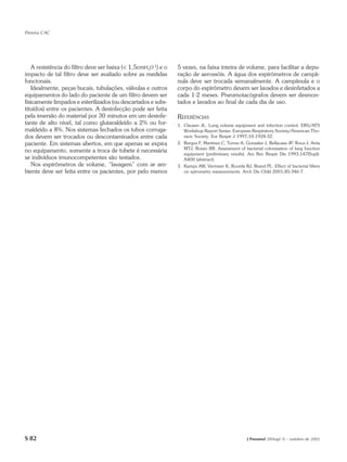 Pereira CAC




   A resistência do filtro deve ser baixa (< 1,5cmH2O-1) e o   5 vezes, na faixa inteira de volume, para facilitar a depu-
impacto de tal filtro deve ser avaliado sobre as medidas       ração de aerossóis. A água dos espirômetros de campâ-
funcionais.                                                    nula deve ser trocada semanalmente. A campânula e o
   Idealmente, peças bucais, tubulações, válvulas e outros     corpo do espirômetro devem ser lavados e desinfetados a
equipamentos do lado do paciente de um filtro devem ser        cada 1-2 meses. Pneumotacógrafos devem ser desmon-
fisicamente limpados e esterilizados (ou descartados e subs-   tados e lavados ao final de cada dia de uso.
tituídos) entre os pacientes. A desinfecção pode ser feita
pela imersão do material por 30 minutos em um desinfe-         REFERÊNCIAS
tante de alto nível, tal como glutaraldeído a 2% ou for-       1. Clausen JL. Lung volume equipment and infection control. ERS/ATS
maldeído a 8%. Nos sistemas fechados os tubos corruga-            Workshop Report Series. European Respiratory Society/American Tho-
dos devem ser trocados ou descontaminados entre cada              racic Society. Eur Respir J 1997;10:1928-32.
paciente. Em sistemas abertos, em que apenas se expira         2. Burgos F, Martinez C, Torres A, Gonzales J, Bellacasa JP, Roca J, Anta
                                                                  MTJ, Roisin RR. Assessment of bacterial colonization of lung function
no equipamento, somente a troca de tubete é necessária
                                                                  equipment (preliminary results). Am Rev Respir Dis 1993;147(Supl):
se indivíduos imunocompetentes são testados.                      A400 (abstract).
   Nos espirômetros de volume, “lavagem” com ar am-            3. Kamps AW, Vermeer K, Roorda RJ, Brand PL. Effect of bacterial filters
biente deve ser feita entre os pacientes, por pelo menos          on spirometry measurements. Arch Dis Child 2001;85:346-7.




S 82                                                                                              J Pneumol 28(Supl 3) – outubro de 2002
 