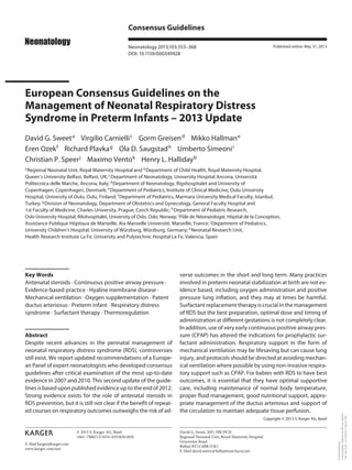 Consensus Guidelines
Neonatology 2013;103:353–368
DOI: 10.1159/000349928

Published online: May 31, 2013

European Consensus Guidelines on the
Management of Neonatal Respiratory Distress
Syndrome in Preterm Infants – 2013 Update
David G. Sweet a Virgilio Carnielli c Gorm Greisen d Mikko Hallman e
Eren Ozek f Richard Plavka g Ola D. Saugstad h Umberto Simeoni i
Christian P. Speer j Maximo Vento k Henry L. Halliday b
Neonatal Unit, Royal Maternity Hospital and b Department of Child Health, Royal Maternity Hospital,
Queen’s University Belfast, Belfast, UK; c Department of Neonatology, University Hospital Ancona, Università
Politecnica delle Marche, Ancona, Italy; d Department of Neonatology, Rigshospitalet and University of
Copenhagen, Copenhagen, Denmark; e Department of Pediatrics, Institute of Clinical Medicine, Oulu University
Hospital, University of Oulu, Oulu, Finland; f Department of Pediatrics, Marmara University Medical Faculty, Istanbul,
Turkey; g Division of Neonatology, Department of Obstetrics and Gynecology, General Faculty Hospital and
1st Faculty of Medicine, Charles University, Prague, Czech Republic; h Department of Pediatric Research,
Oslo University Hospital, Rikshospitalet, University of Oslo, Oslo, Norway; i Pôle de Néonatologie, Hôpital de la Conception,
Assistance Publique Hôpitaux de Marseille, Aix-Marseille Université, Marseille, France; j Department of Pediatrics,
University Children’s Hospital, University of Würzburg, Würzburg, Germany; k Neonatal Research Unit,
Health Research Institute La Fe, University and Polytechnic Hospital La Fe, Valencia, Spain

Key Words
Antenatal steroids · Continuous positive airway pressure ·
Evidence-based practice · Hyaline membrane disease ·
Mechanical ventilation · Oxygen supplementation · Patent
ductus arteriosus · Preterm infant · Respiratory distress
syndrome · Surfactant therapy · Thermoregulation

Abstract
Despite recent advances in the perinatal management of
neonatal respiratory distress syndrome (RDS), controversies
still exist. We report updated recommendations of a European Panel of expert neonatologists who developed consensus
guidelines after critical examination of the most up-to-date
evidence in 2007 and 2010. This second update of the guidelines is based upon published evidence up to the end of 2012.
Strong evidence exists for the role of antenatal steroids in
RDS prevention, but it is still not clear if the benefit of repeated courses on respiratory outcomes outweighs the risk of ad-

verse outcomes in the short and long term. Many practices
involved in preterm neonatal stabilization at birth are not evidence based, including oxygen administration and positive
pressure lung inflation, and they may at times be harmful.
Surfactant replacement therapy is crucial in the management
of RDS but the best preparation, optimal dose and timing of
administration at different gestations is not completely clear.
In addition, use of very early continuous positive airway pressure (CPAP) has altered the indications for prophylactic surfactant administration. Respiratory support in the form of
mechanical ventilation may be lifesaving but can cause lung
injury, and protocols should be directed at avoiding mechanical ventilation where possible by using non-invasive respiratory support such as CPAP. For babies with RDS to have best
outcomes, it is essential that they have optimal supportive
care, including maintenance of normal body temperature,
proper fluid management, good nutritional support, appropriate management of the ductus arteriosus and support of
the circulation to maintain adequate tissue perfusion.
Copyright © 2013 S. Karger AG, Basel

© 2013 S. Karger AG, Basel
1661–7800/13/1034–0353$38.00/0
E-Mail karger@karger.com
www.karger.com/neo

David G. Sweet, MD, FRCPCH
Regional Neonatal Unit, Royal Maternity Hospital
Grosvenor Road
Belfast BT12 6BB (UK)
E-Mail david.sweet @ belfasttrust.hscni.net

Downloaded by:
Universidade Federal do Rio de Janeiro
146.164.3.22 - 6/12/2013 3:38:23 PM

a Regional

 