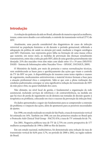 Introdução
A evolução da epidemia da aids no Brasil, afetando de maneira especial as mulheres,
trouxe, como novo desafio a ser enfrentado, o controle da transmissão vertical (TV) do
HIV.
Atualmente, uma parcela considerável dos diagnósticos de casos de infecção
retroviral na população feminina se dá durante o período gestacional, refletindo a
adequação da política de saúde na atenção pré-natal, mediante a triagem sorológica
anti-HIV. Outrossim, isso representa grave falha na formação de uma massa crítica
que sustente, em nosso meio, as medidas de prevenção das doenças sexualmente
transmissíveis, entre elas a infecção pelo HIV, além de uma gravidez possivelmente não
desejada: 21% dos nascidos vivos têm mães com idade entre 15 e 19 anos (MS/SVS/
DASIS - Sistema de Informações sobre Nascidos Vivos – SINASC. DATASUS, 2009).
O Ministério da Saúde, por meio de portarias e outras normalizações técnicas,
vem estabelecendo as bases para o aperfeiçoamento das ações que visam o controle
da TV do HIV no país. A disponibilização de insumos como testes rápidos e exames
de seguimento, medicamentos antirretrovirais e material técnico formam a base para
a atuação profissional ética e competente. Sabe-se que com a plena realização das
condutas padronizadas consegue-se uma significativa redução da transmissão do HIV
da mãe para o feto, na quase totalidade dos casos.
Não obstante, no nível local de gestão, é fundamental a organização da rede
assistencial, incluindo serviços de referência e de contrarreferência, na medida em
que há risco de perda de seguimento ou de demora nas tomadas de decisão quanto à
terapêutica ou profilaxia, colocando em risco o sucesso da prevenção da infecção fetal.
Os dados apresentados a seguir são fundamentais para se compreender a extensão
do problema e o impacto das ações, além de apontarem para as possíveis necessidades
de ajustes.
Em 1998, em estudo realizado no estado de São Paulo, a taxa de transmissão vertical
foi estimada em 16%. Também em 1998, em um dos primeiros estudos no Brasil após
o Protocolo Aids Clinical Trial Group - PACTG 076, a taxa de TV estimada foi de 7%.
Em 2001, Nogueira publicou taxa de TV de 2,75% em coorte prospectiva de 177
mulheres acompanhadas de 1996 a 2000 no Rio de Janeiro.
Em um estudo nacional, multicêntrico, foi demonstrada uma redução da taxa de
transmissão vertical de 8,6% para 3,7%, no período de 2000 a 2002, na região sudeste
do Brasil.	
 