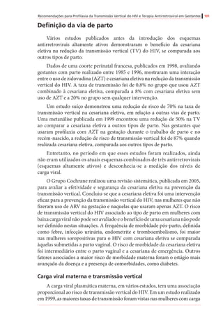 Recomendações para Profilaxia da Transmissão Vertical do HIV e Terapia Antirretroviral em Gestantes 101
Definição da via de parto
Vários estudos publicados antes da introdução dos esquemas
antirretrovirais altamente ativos demonstraram o benefício da cesariana
eletiva na redução da transmissão vertical (TV) do HIV, se comparada aos
outros tipos de parto.
Dados de uma coorte perinatal francesa, publicados em 1998, avaliando
gestantes com parto realizado entre 1985 e 1996, mostraram uma interação
entre o uso de zidovudina (AZT) e cesariana eletiva na redução da transmissão
vertical do HIV. A taxa de transmissão foi de 0,8% no grupo que usou AZT
combinado à cesariana eletiva, comparada a 8% com cesariana eletiva sem
uso de AZT e a 20% no grupo sem qualquer intervenção.
Um estudo suíço demonstrou uma redução de risco de 70% na taxa de
transmissão vertical na cesariana eletiva, em relação a outras vias de parto.
Uma metanálise publicada em 1999 encontrou uma redução de 50% na TV
ao comparar a cesariana eletiva a outros tipos de parto. Nas gestantes que
usaram profilaxia com AZT na gestação durante o trabalho de parto e no
recém-nascido, a redução de risco de transmissão vertical foi de 87% quando
realizada cesariana eletiva, comparada aos outros tipos de parto.
Entretanto, no período em que esses estudos foram realizados, ainda
não eram utilizados os atuais esquemas combinados de três antirretrovirais
(esquemas altamente ativos) e desconhecia-se a medição dos níveis de
carga viral.
O Grupo Cochrane realizou uma revisão sistemática, publicada em 2005,
para avaliar a efetividade e segurança da cesariana eletiva na prevenção da
transmissão vertical. Concluiu-se que a cesariana eletiva foi uma intervenção
eficaz para a prevenção da transmissão vertical do HIV, nas mulheres que não
fizeram uso de ARV na gestação e naquelas que usaram apenas AZT. O risco
de transmissão vertical do HIV associado ao tipo de parto em mulheres com
baixacargaviralnãopodeseravaliadoeobenefíciodeumacesariananãopode
ser definido nestas situações. A frequência de morbidade pós-parto, definida
como febre, infecção urinária, endometrite e tromboembolismo, foi maior
nas mulheres soropositivas para o HIV com cesariana eletiva se comparada
àquelas submetidas a parto vaginal. O risco de morbidade da cesariana eletiva
foi intermediário entre o parto vaginal e a cesariana de emergência. Outros
fatores associados a maior risco de morbidade materna foram o estágio mais
avançado da doença e a presença de comorbidades, como diabetes.
Carga viral materna e transmissão vertical
A carga viral plasmática materna, em vários estudos, tem uma associação
proporcional ao risco de transmissão vertical do HIV. Em um estudo realizado
em 1999, as maiores taxas de transmissão foram vistas nas mulheres com carga
 