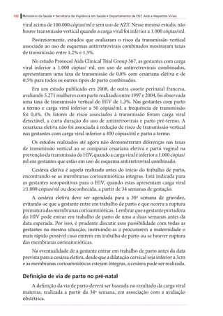 102 Ministério da Saúde • Secretaria de Vigilância em Saúde • Departamento de DST, Aids e Hepatites Virais
viral acima de 100.000 cópias/ml e sem uso de AZT. Nesse mesmo estudo, não
houve transmissão vertical quando a carga viral foi inferior a 1.000 cópias/ml.
Posteriormente, estudos que avaliaram o risco da transmissão vertical
associado ao uso de esquemas antirretrovirais combinados mostraram taxas
de transmissão entre 1,2% e 1,5%.
No estudo Protocol Aids Clinical Trial Group 367, as gestantes com carga
viral inferior a 1.000 cópias/ ml, em uso de antirretrovirais combinados,
apresentaram uma taxa de transmissão de 0,8% com cesariana eletiva e de
0,5% para todos os outros tipos de parto combinados.
Em um estudo publicado em 2008, de outra coorte perinatal francesa,
avaliando5.271mulherescompartorealizadoentre1997e2004,foiobservada
uma taxa de transmissão vertical do HIV de 1,3%. Nas gestantes com parto
a termo e carga viral inferior a 50 cópias/ml, a frequência de transmissão
foi 0,4%. Os fatores de risco associados à transmissão foram carga viral
detectável, a curta duração do uso de antirretrovirais e parto pré-termo. A
cesariana eletiva não foi associada à redução de risco de transmissão vertical
nas gestantes com carga viral inferior a 400 cópias/ml e parto a termo.
Os estudos realizados até agora não demonstraram diferenças nas taxas
de transmissão vertical ao se comparar cesariana eletiva e parto vaginal na
prevençãodatransmissãodoHIV,quandoacargaviraléinferiora1.000cópias/
ml em gestantes que estão em uso de esquema antirretroviral combinado.
Cesárea eletiva é aquela realizada antes do início do trabalho de parto,
encontrando-se as membranas corioamnióticas íntegras. Está indicada para
as gestantes soropositivas para o HIV, quando estas apresentam carga viral
≥1.000 cópias/ml ou desconhecida, a partir de 34 semanas de gestação.
A cesárea eletiva deve ser agendada para a 38ª semana de gravidez,
evitando-se que a gestante entre em trabalho de parto e que ocorra a ruptura
prematuradasmembranascorioamnióticas. Lembrarqueagestanteportadora
do HIV pode entrar em trabalho de parto de uma a duas semanas antes da
data esperada. Por isso, é prudente discutir essa possibilidade com todas as
gestantes na mesma situação, instruindo-as a procurarem a maternidade o
mais rápido possível caso entrem em trabalho de parto ou se houver ruptura
das membranas corioamnióticas.
Na eventualidade de a gestante entrar em trabalho de parto antes da data
prevista para a cesárea eletiva, desde que a dilatação cervical seja inferior a 3cm
e as membranas corioamnióticas estejam íntegras, a cesárea pode ser realizada.
Definição de via de parto no pré-natal
A definição da via de parto deverá ser baseada no resultado da carga viral
materna, realizada a partir da 34ª semana, em associação com a avaliação
obstétrica.
 