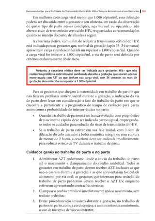 Recomendações para Profilaxia da Transmissão Vertical do HIV e Terapia Antirretroviral em Gestantes 103
Em mulheres com carga viral menor que 1.000 cópias/ml, essa definição
poderá ser discutida entre a gestante e seu obstetra, em razão da observação
de que o tipo de parto nessas condições, seja normal ou operatório, não
altera o risco de transmissão vertical do HIV, resguardadas as recomendações
quanto ao manejo do parto, detalhadas a seguir.
A cesariana eletiva, com o fim de reduzir a transmissão vertical do HIV,
está indicada para as gestantes que, no final da gestação (após 33- 34 semanas)
apresentem carga viral desconhecida ou superior a 1.000 cópias/ml. Quando
a carga viral for inferior a 1.000 cópias/ml, a via de parto será definida por
critérios exclusivamente obstétricos.
Portanto, a cesariana eletiva deve ser indicada para gestantes HIV+ que não
realizaram profilaxia antirretroviral combinada durante a gestação, que usaram apenas
monoterapia com AZT ou que tenham sua carga viral, com 34 semanas ou mais de
gestação, desconhecida ou superior a 1.000 cópias/ml.
Para as gestantes que chegam à maternidade em trabalho de parto e que
não fizeram profilaxia antirretroviral durante a gestação, a indicação da via
de parto deve levar em consideração a fase do trabalho de parto em que se
encontra a parturiente e o prognóstico do tempo de evolução para parto,
assim como a probabilidade de intercorrências no parto.
•	 Quandootrabalhodepartoestáemfrancaevolução,comprognóstico
de nascimento rápido, deve ser indicado parto vaginal, empregando-
se todos os cuidados para redução do risco de transmissão do HIV.
•	 Se o trabalho de parto estiver em sua fase inicial, com 3-4cm de
dilatação do colo uterino e a bolsa amniótica íntegra ou com ruptura
de menos de 2 horas, a cesariana deve ser indicada imediatamente,
para reduzir o risco de TV durante o trabalho de parto.
Cuidados gerais no trabalho de parto e no parto
1.	 Administrar AZT endovenoso desde o início do trabalho de parto
até o nascimento e clampeamento do cordão umbilical. Todas as
gestantes em trabalho de parto devem receber AZT, inclusive as que
não o usaram durante a gestação e as que apresentaram toxicidade
ao mesmo por via oral; as gestantes que internam para sedação do
trabalho de parto pré-termo devem receber o AZT EV, enquanto
estiverem apresentando contrações uterinas;
2.	 Clampear o cordão umbilical imediatamente após o nascimento, sem
realizar ordenha;
3.	 Evitar procedimentos invasivos durante a gestação, no trabalho de
partoenoparto,comoacordocentese,aamniocentese,aamniotomia,
o uso de fórceps e de váccuo extrator;
 