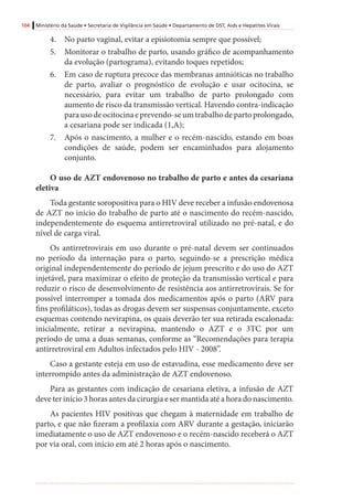 104 Ministério da Saúde • Secretaria de Vigilância em Saúde • Departamento de DST, Aids e Hepatites Virais
4.	 No parto vaginal, evitar a episiotomia sempre que possível;
5.	 Monitorar o trabalho de parto, usando gráfico de acompanhamento
da evolução (partograma), evitando toques repetidos;
6.	 Em caso de ruptura precoce das membranas amnióticas no trabalho
de parto, avaliar o prognóstico de evolução e usar ocitocina, se
necessário, para evitar um trabalho de parto prolongado com
aumento de risco da transmissão vertical. Havendo contra-indicação
parausodeocitocinaeprevendo-seumtrabalhodepartoprolongado,
a cesariana pode ser indicada (1,A);
7.	 Após o nascimento, a mulher e o recém-nascido, estando em boas
condições de saúde, podem ser encaminhados para alojamento
conjunto.
	
O uso de AZT endovenoso no trabalho de parto e antes da cesariana
eletiva
Toda gestante soropositiva para o HIV deve receber a infusão endovenosa
de AZT no início do trabalho de parto até o nascimento do recém-nascido,
independentemente do esquema antirretroviral utilizado no pré-natal, e do
nível de carga viral.
Os antirretrovirais em uso durante o pré-natal devem ser continuados
no período da internação para o parto, seguindo-se a prescrição médica
original independentemente do período de jejum prescrito e do uso do AZT
injetável, para maximizar o efeito de proteção da transmissão vertical e para
reduzir o risco de desenvolvimento de resistência aos antirretrovirais. Se for
possível interromper a tomada dos medicamentos após o parto (ARV para
fins profiláticos), todas as drogas devem ser suspensas conjuntamente, exceto
esquemas contendo nevirapina, os quais deverão ter sua retirada escalonada:
inicialmente, retirar a nevirapina, mantendo o AZT e o 3TC por um
período de uma a duas semanas, conforme as “Recomendações para terapia
antirretroviral em Adultos infectados pelo HIV - 2008”.
Caso a gestante esteja em uso de estavudina, esse medicamento deve ser
interrompido antes da administração de AZT endovenoso.
Para as gestantes com indicação de cesariana eletiva, a infusão de AZT
deve ter início 3 horas antes da cirurgia e ser mantida até a hora do nascimento.
As pacientes HIV positivas que chegam à maternidade em trabalho de
parto, e que não fizeram a profilaxia com ARV durante a gestação, iniciarão
imediatamente o uso de AZT endovenoso e o recém-nascido receberá o AZT
por via oral, com início em até 2 horas após o nascimento.
 