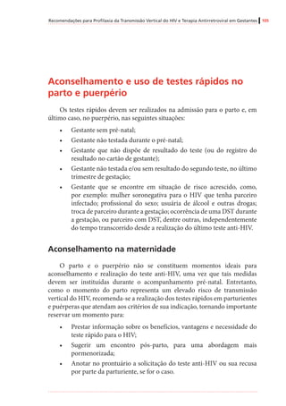 Recomendações para Profilaxia da Transmissão Vertical do HIV e Terapia Antirretroviral em Gestantes 105
Aconselhamento e uso de testes rápidos no
parto e puerpério
Os testes rápidos devem ser realizados na admissão para o parto e, em
último caso, no puerpério, nas seguintes situações:
•	 Gestante sem pré-natal;
•	 Gestante não testada durante o pré-natal;
•	 Gestante que não dispõe de resultado do teste (ou do registro do
resultado no cartão de gestante);
•	 Gestante não testada e/ou sem resultado do segundo teste, no último
trimestre de gestação;
•	 Gestante que se encontre em situação de risco acrescido, como,
por exemplo: mulher soronegativa para o HIV que tenha parceiro
infectado; profissional do sexo; usuária de álcool e outras drogas;
troca de parceiro durante a gestação; ocorrência de uma DST durante
a gestação, ou parceiro com DST, dentre outras, independentemente
do tempo transcorrido desde a realização do último teste anti-HIV.
Aconselhamento na maternidade
O parto e o puerpério não se constituem momentos ideais para
aconselhamento e realização do teste anti-HIV, uma vez que tais medidas
devem ser instituídas durante o acompanhamento pré-natal. Entretanto,
como o momento do parto representa um elevado risco de transmissão
vertical do HIV, recomenda-se a realização dos testes rápidos em parturientes
e puérperas que atendam aos critérios de sua indicação, tornando importante
reservar um momento para:
•	 Prestar informação sobre os benefícios, vantagens e necessidade do
teste rápido para o HIV;
•	 Sugerir um encontro pós-parto, para uma abordagem mais
pormenorizada;
•	 Anotar no prontuário a solicitação do teste anti-HIV ou sua recusa
por parte da parturiente, se for o caso.
 