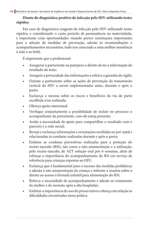 106 Ministério da Saúde • Secretaria de Vigilância em Saúde • Departamento de DST, Aids e Hepatites Virais
Diante do diagnóstico positivo de infecção pelo HIV utilizando testes
rápidos:
Em caso de diagnóstico reagente de infecção pelo HIV utilizando testes
rápidos, e considerando o curto período de permanência na maternidade,
é importante criar oportunidades visando prover orientações importantes
para a adoção de medidas de prevenção, adesão às recomendações e
acompanhamentos necessários, tudo isso associado a uma melhor assistência
à mãe e ao bebê.
É importante que o profissional:
•	 Assegurar à parturiente ou puérpera o direito de ter a informação do
resultado do teste;
•	 Assegure a privacidade das informações e reforce a garantia do sigilo;
•	 Oriente a parturiente sobre as ações de prevenção da transmissão
vertical do HIV a serem implementadas antes, durante e após o
parto;
•	 Esclareça a mesma sobre os riscos e benefícios da via de parto
escolhida e/ou realizada;
•	 Ofereça apoio emocional;
•	 Verifique conjuntamente a possibilidade de incluir no processo o
acompanhante da parturiente, caso ele esteja presente;
•	 Avalie a necessidade de apoio para compartilhar o resultado com o
parceiro e a rede social;
•	 Reveja e esclareça informações e orientações recebidas no pré-natal e
relacionadas às condutas realizadas durante e após o parto;
•	 Enfatize as condutas preventivas realizadas para a proteção do
recém-nascido (RN), tais como a não-amamentação e a utilização,
pelo recém-nascido, de AZT solução oral por 6 semanas, além de
reforçar a importância do acompanhamento do RN em serviço de
referência para crianças expostas ao HIV;
•	 Esclareça que é fundamental para o sucesso das medidas profiláticas
a adesão à não amamentação da criança e informe a usuária sobre o
direito ao acesso à fórmula infantil para alimentação do RN;
•	 Reforce a necessidade de acompanhamento e adesão ao tratamento
da mulher e do neonato após a alta hospitalar;
•	 Enfatize a importância do uso do preservativo e ofereça em relação às
dificuldades encontradas nessa prática.
 
