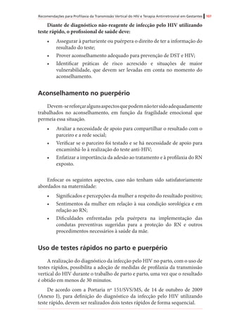 Recomendações para Profilaxia da Transmissão Vertical do HIV e Terapia Antirretroviral em Gestantes 107
Diante de diagnóstico não-reagente de infecção pelo HIV utilizando
teste rápido, o profissional de saúde deve:	
•	 Assegurar à parturiente ou puérpera o direito de ter a informação do
resultado do teste;
•	 Prover aconselhamento adequado para prevenção de DST e HIV;
•	 Identificar práticas de risco acrescido e situações de maior
vulnerabilidade, que devem ser levadas em conta no momento do
aconselhamento.
Aconselhamento no puerpério
Devem-sereforçaralgunsaspectosquepodemnãotersidoadequadamente
trabalhados no aconselhamento, em função da fragilidade emocional que
permeia essa situação.
•	 Avaliar a necessidade de apoio para compartilhar o resultado com o
parceiro e a rede social;
•	 Verificar se o parceiro foi testado e se há necessidade de apoio para
encaminhá-lo à realização do teste anti-HIV;
•	 Enfatizar a importância da adesão ao tratamento e à profilaxia do RN
exposto.
Enfocar os seguintes aspectos, caso não tenham sido satisfatoriamente
abordados na maternidade:
•	 Significados e percepções da mulher a respeito do resultado positivo;
•	 Sentimentos da mulher em relação à sua condição sorológica e em
relação ao RN;
•	 Dificuldades enfrentadas pela puérpera na implementação das
condutas preventivas sugeridas para a proteção do RN e outros
procedimentos necessários à saúde da mãe.
Uso de testes rápidos no parto e puerpério
A realização do diagnóstico da infecção pelo HIV no parto, com o uso de
testes rápidos, possibilita a adoção de medidas de profilaxia da transmissão
vertical do HIV durante o trabalho de parto e parto, uma vez que o resultado
é obtido em menos de 30 minutos.
De acordo com a Portaria nº 151/SVS/MS, de 14 de outubro de 2009
(Anexo I), para definição do diagnóstico da infecção pelo HIV utilizando
teste rápido, devem ser realizados dois testes rápidos de forma sequencial.
 