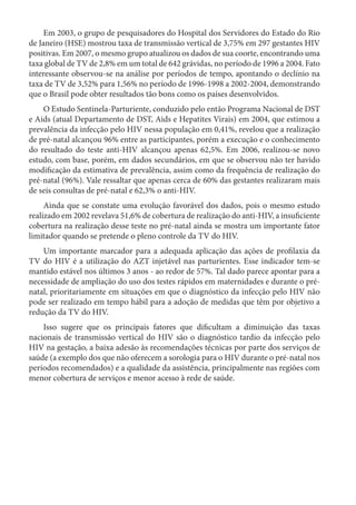 Em 2003, o grupo de pesquisadores do Hospital dos Servidores do Estado do Rio
de Janeiro (HSE) mostrou taxa de transmissão vertical de 3,75% em 297 gestantes HIV
positivas. Em 2007, o mesmo grupo atualizou os dados de sua coorte, encontrando uma
taxa global de TV de 2,8% em um total de 642 grávidas, no período de 1996 a 2004. Fato
interessante observou-se na análise por períodos de tempo, apontando o declínio na
taxa de TV de 3,52% para 1,56% no período de 1996-1998 a 2002-2004, demonstrando
que o Brasil pode obter resultados tão bons como os países desenvolvidos.
O Estudo Sentinela-Parturiente, conduzido pelo então Programa Nacional de DST
e Aids (atual Departamento de DST, Aids e Hepatites Virais) em 2004, que estimou a
prevalência da infecção pelo HIV nessa população em 0,41%, revelou que a realização
de pré-natal alcançou 96% entre as participantes, porém a execução e o conhecimento
do resultado do teste anti-HIV alcançou apenas 62,5%. Em 2006, realizou-se novo
estudo, com base, porém, em dados secundários, em que se observou não ter havido
modificação da estimativa de prevalência, assim como da frequência de realização do
pré-natal (96%). Vale ressaltar que apenas cerca de 60% das gestantes realizaram mais
de seis consultas de pré-natal e 62,3% o anti-HIV.
Ainda que se constate uma evolução favorável dos dados, pois o mesmo estudo
realizado em 2002 revelava 51,6% de cobertura de realização do anti-HIV, a insuficiente
cobertura na realização desse teste no pré-natal ainda se mostra um importante fator
limitador quando se pretende o pleno controle da TV do HIV.
Um importante marcador para a adequada aplicação das ações de profilaxia da
TV do HIV é a utilização do AZT injetável nas parturientes. Esse indicador tem-se
mantido estável nos últimos 3 anos - ao redor de 57%. Tal dado parece apontar para a
necessidade de ampliação do uso dos testes rápidos em maternidades e durante o pré-
natal, prioritariamente em situações em que o diagnóstico da infecção pelo HIV não
pode ser realizado em tempo hábil para a adoção de medidas que têm por objetivo a
redução da TV do HIV.
Isso sugere que os principais fatores que dificultam a diminuição das taxas
nacionais de transmissão vertical do HIV são o diagnóstico tardio da infecção pelo
HIV na gestação, a baixa adesão às recomendações técnicas por parte dos serviços de
saúde (a exemplo dos que não oferecem a sorologia para o HIV durante o pré-natal nos
períodos recomendados) e a qualidade da assistência, principalmente nas regiões com
menor cobertura de serviços e menor acesso à rede de saúde.
 