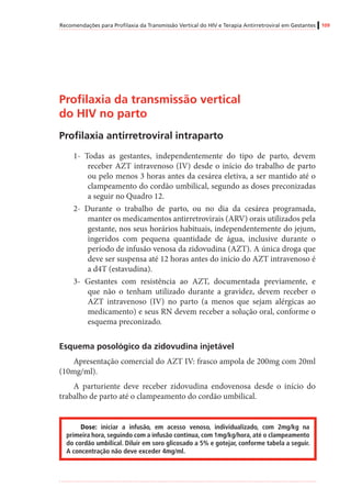 Recomendações para Profilaxia da Transmissão Vertical do HIV e Terapia Antirretroviral em Gestantes 109
Profilaxia da transmissão vertical
do HIV no parto
Profilaxia antirretroviral intraparto
1- Todas as gestantes, independentemente do tipo de parto, devem
receber AZT intravenoso (IV) desde o início do trabalho de parto
ou pelo menos 3 horas antes da cesárea eletiva, a ser mantido até o
clampeamento do cordão umbilical, segundo as doses preconizadas
a seguir no Quadro 12.
2- Durante o trabalho de parto, ou no dia da cesárea programada,
manter os medicamentos antirretrovirais (ARV) orais utilizados pela
gestante, nos seus horários habituais, independentemente do jejum,
ingeridos com pequena quantidade de água, inclusive durante o
período de infusão venosa da zidovudina (AZT). A única droga que
deve ser suspensa até 12 horas antes do início do AZT intravenoso é
a d4T (estavudina).
3- Gestantes com resistência ao AZT, documentada previamente, e
que não o tenham utilizado durante a gravidez, devem receber o
AZT intravenoso (IV) no parto (a menos que sejam alérgicas ao
medicamento) e seus RN devem receber a solução oral, conforme o
esquema preconizado.
Esquema posológico da zidovudina injetável
Apresentação comercial do AZT IV: frasco ampola de 200mg com 20ml
(10mg/ml).
A parturiente deve receber zidovudina endovenosa desde o início do
trabalho de parto até o clampeamento do cordão umbilical.
Dose: iniciar a infusão, em acesso venoso, individualizado, com 2mg/kg na
primeira hora, seguindo com a infusão contínua, com 1mg/kg/hora, até o clampeamento
do cordão umbilical. Diluir em soro glicosado a 5% e gotejar, conforme tabela a seguir.
A concentração não deve exceder 4mg/ml.
 