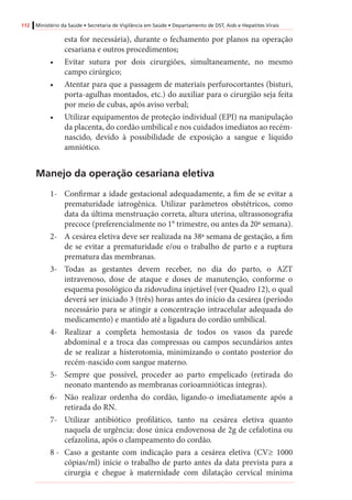 112 Ministério da Saúde • Secretaria de Vigilância em Saúde • Departamento de DST, Aids e Hepatites Virais
esta for necessária), durante o fechamento por planos na operação
cesariana e outros procedimentos;
•	 Evitar sutura por dois cirurgiões, simultaneamente, no mesmo
campo cirúrgico;
•	 Atentar para que a passagem de materiais perfurocortantes (bisturi,
porta-agulhas montados, etc.) do auxiliar para o cirurgião seja feita
por meio de cubas, após aviso verbal;
•	 Utilizar equipamentos de proteção individual (EPI) na manipulação
da placenta, do cordão umbilical e nos cuidados imediatos ao recém-
nascido, devido à possibilidade de exposição a sangue e líquido
amniótico.
Manejo da operação cesariana eletiva
1-	 Confirmar a idade gestacional adequadamente, a fim de se evitar a
prematuridade iatrogênica. Utilizar parâmetros obstétricos, como
data da última menstruação correta, altura uterina, ultrassonografia
precoce (preferencialmente no 1° trimestre, ou antes da 20ª semana).
2-	 A cesárea eletiva deve ser realizada na 38ª semana de gestação, a fim
de se evitar a prematuridade e/ou o trabalho de parto e a ruptura
prematura das membranas.
3-	 Todas as gestantes devem receber, no dia do parto, o AZT
intravenoso, dose de ataque e doses de manutenção, conforme o
esquema posológico da zidovudina injetável (ver Quadro 12), o qual
deverá ser iniciado 3 (três) horas antes do início da cesárea (período
necessário para se atingir a concentração intracelular adequada do
medicamento) e mantido até a ligadura do cordão umbilical.
4-	 Realizar a completa hemostasia de todos os vasos da parede
abdominal e a troca das compressas ou campos secundários antes
de se realizar a histerotomia, minimizando o contato posterior do
recém-nascido com sangue materno.
5-	 Sempre que possível, proceder ao parto empelicado (retirada do
neonato mantendo as membranas corioamnióticas íntegras).
6-	 Não realizar ordenha do cordão, ligando-o imediatamente após a
retirada do RN.
7-	 Utilizar antibiótico profilático, tanto na cesárea eletiva quanto
naquela de urgência: dose única endovenosa de 2g de cefalotina ou
cefazolina, após o clampeamento do cordão.
8 - 	 Caso a gestante com indicação para a cesárea eletiva (CV≥ 1000
cópias/ml) inicie o trabalho de parto antes da data prevista para a
cirurgia e chegue à maternidade com dilatação cervical mínima
 