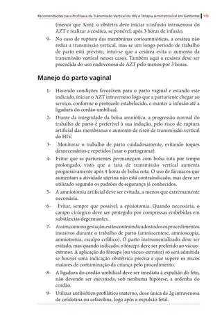 Recomendações para Profilaxia da Transmissão Vertical do HIV e Terapia Antirretroviral em Gestantes 113
(menor que 3cm), o obstetra deve iniciar a infusão intravenosa do
AZT e realizar a cesárea, se possível, após 3 horas de infusão.
9-	 No caso de ruptura das membranas corioamnióticas, a cesárea não
reduz a transmissão vertical, mas se um longo período de trabalho
de parto está previsto, intui-se que a cesárea evita o aumento da
transmissão vertical nesses casos. Também aqui a cesárea deve ser
precedida do uso endovenoso de AZT pelo menos por 3 horas.
Manejo do parto vaginal
1-	 Havendo condições favoráveis para o parto vaginal e estando este
indicado, iniciar o AZT intravenoso logo que a parturiente chegar ao
serviço, conforme o protocolo estabelecido, e manter a infusão até a
ligadura do cordão umbilical.
2-	 Diante da integridade da bolsa amniótica, a progressão normal do
trabalho de parto é preferível à sua indução, pelo risco de ruptura
artificial das membranas e aumento de risco de transmissão vertical
do HIV.
3-	 Monitorar o trabalho de parto cuidadosamente, evitando toques
desnecessários e repetidos (usar o partograma).
4-	 Evitar que as parturientes permaneçam com bolsa rota por tempo
prolongado, visto que a taxa de transmissão vertical aumenta
progressivamente após 4 horas de bolsa rota. O uso de fármacos que
aumentam a atividade uterina não está contraindicado, mas deve ser
utilizado segundo os padrões de segurança já conhecidos.
5-	 A amniotomia artificial deve ser evitada, a menos que extremamente
necessária.
6-	 Evitar, sempre que possível, a episiotomia. Quando necessária, o
campo cirúrgico deve ser protegido por compressas embebidas em
substâncias degermantes.
7-	 Assimcomonagestação,estãocontraindicadostodososprocedimentos
invasivos durante o trabalho de parto (amniocentese, amnioscopia,
amniotomia, escalpo cefálico). O parto instrumentalizado deve ser
evitado, mas quando indicado, o fórceps deve ser preferido ao vácuo-
extrator. A aplicação do fórceps (ou vácuo-extrator) só será admitida
se houver uma indicação obstétrica precisa e que supere os riscos
maiores de contaminação da criança pelo procedimento.
8-	 A ligadura do cordão umbilical deve ser imediata à expulsão do feto,
não devendo ser executada, sob nenhuma hipótese, a ordenha do
cordão.
9-	 Utilizar antibiótico profilático materno, dose única de 2g intravenosa
de cefalotina ou cefazolina, logo após a expulsão fetal.
 