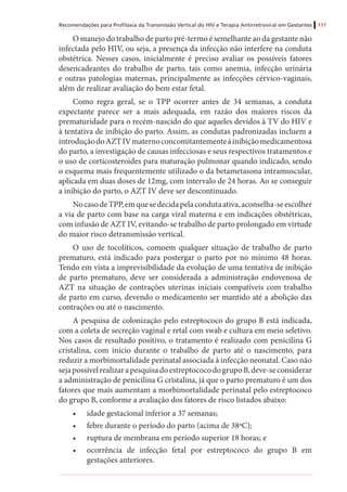 Recomendações para Profilaxia da Transmissão Vertical do HIV e Terapia Antirretroviral em Gestantes 117
O manejo do trabalho de parto pré-termo é semelhante ao da gestante não
infectada pelo HIV, ou seja, a presença da infecção não interfere na conduta
obstétrica. Nesses casos, inicialmente é preciso avaliar os possíveis fatores
desencadeantes do trabalho de parto, tais como anemia, infecção urinária
e outras patologias maternas, principalmente as infecções cérvico-vaginais,
além de realizar avaliação do bem estar fetal.
Como regra geral, se o TPP ocorrer antes de 34 semanas, a conduta
expectante parece ser a mais adequada, em razão dos maiores riscos da
prematuridade para o recém-nascido do que aqueles devidos à TV do HIV e
à tentativa de inibição do parto. Assim, as condutas padronizadas incluem a
introduçãodoAZTIVmaternoconcomitantementeàinibiçãomedicamentosa
do parto, a investigação de causas infecciosas e seus respectivos tratamentos e
o uso de corticosteroides para maturação pulmonar quando indicado, sendo
o esquema mais frequentemente utilizado o da betametasona intramuscular,
aplicada em duas doses de 12mg, com intervalo de 24 horas. Ao se conseguir
a inibição do parto, o AZT IV deve ser descontinuado.
NocasodeTPP,emquesedecidapelacondutaativa,aconselha-seescolher
a via de parto com base na carga viral materna e em indicações obstétricas,
com infusão de AZT IV, evitando-se trabalho de parto prolongado em virtude
do maior risco detransmissão vertical.
O uso de tocolíticos, comoem qualquer situação de trabalho de parto
prematuro, está indicado para postergar o parto por no mínimo 48 horas.
Tendo em vista a imprevisibilidade da evolução de uma tentativa de inibição
de parto prematuro, deve ser considerada a administração endovenosa de
AZT na situação de contrações uterinas iniciais compatíveis com trabalho
de parto em curso, devendo o medicamento ser mantido até a abolição das
contrações ou até o nascimento.
A pesquisa de colonização pelo estreptococo do grupo B está indicada,
com a coleta de secreção vaginal e retal com swab e cultura em meio seletivo.
Nos casos de resultado positivo, o tratamento é realizado com penicilina G
cristalina, com início durante o trabalho de parto até o nascimento, para
reduzir a morbimortalidade perinatal associada à infecção neonatal. Caso não
sejapossívelrealizarapesquisadoestreptococodogrupoB,deve-seconsiderar
a administração de penicilina G cristalina, já que o parto prematuro é um dos
fatores que mais aumentam a morbimortalidade perinatal pelo estreptococo
do grupo B, conforme a avaliação dos fatores de risco listados abaixo:
•	 idade gestacional inferior a 37 semanas;
•	 febre durante o período do parto (acima de 38ºC);
•	 ruptura de membrana em período superior 18 horas; e
•	 ocorrência de infecção fetal por estreptococo do grupo B em
gestações anteriores.
 