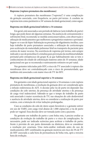 118 Ministério da Saúde • Secretaria de Vigilância em Saúde • Departamento de DST, Aids e Hepatites Virais
Ruprema (ruptura prematura das membranas)
A ruptura prematura das membranas (“ruprema”) é uma complicação
da gestação associada, com frequência, ao parto pré-termo. A conduta na
ruprema tem como parâmetro a 34ª semana da idade gestacional, como segue:
Ruprema em idade gestacional inferior a 34 semanas
Em geral, está associada a um período de latência (sem trabalho de parto)
longo, que pode durar até algumas semanas. Na ausência de corioamnionite e
sofrimento fetal, recomenda-se medida semiconservadora, com observação e
utlização de medicamentos que melhorem o prognóstico materno e perinatal.
Sugere-se o uso de hiper-hidratação na presença de oligoâmnio; tocólise, caso
haja trabalho de parto prematuro associado; e utilização de corticoterapia
para aceleração da maturidade pulmonar fetal ou transporte da paciente para
centros de maior recurso. Na ocorrência de ruprema pré-termo, está sempre
indicado o uso de penicilina G cristalina para prevenção da morbimortalidade
perinatal pelo estreptococo do grupo B, já que habitualmente não se tem o
conhecimento do estado de colonização materno antes de 35 semanas, idade
gestacional em que se recomenda o rastreamento rotineiro no pré-natal.
Nas gestantes infectadas pelo HIV, o risco da TV associado à ruptura das
membranas deve ser contrabalançado com o risco de prematuridade, que
também está associado a um maior risco de TV do HIV.
Ruprema em idade gestacional superior a 34 semanas
Em gestantes com idade gestacional superior a 34 semanas e com ruptura
prematura de membranas, a resolução da gestação deve ser considerada após
a infusão endovenosa de AZT. A decisão pela via de parto irá depender das
condições do colo uterino, da presença de atividade uterina e da presença
de carga viral indetectável. Sabendo-se que o tempo de trabalho de parto
está associado à maior ocorrência de TV, nas situações de colo desfavorável
e ausência de atividade uterina, deve-se considerar a realização de parto por
cesárea, com a intenção de evitar induções prolongadas.
Caso as condições do colo do útero sejam favoráveis e a gestante estiver
em uso de TARV, com carga viral abaixo de 1.000 cópias/ml, a via de parto
pode ser vaginal. Essa decisão deve ser tomada junto com a paciente.
Na gestante em trabalho de parto e com bolsa rota, é preciso avaliar as
condições de evolução do trabalho de parto e o risco de complicações. Se
necessário, pode ser indicada ocitocina para acelerar o trabalho de parto;
frente à previsão de um parto demorado ou distócico, deve-se considerar
a resolução por cesariana. Uma meta-análise realizada antes do uso de
medicamentos ARV combinados na gestação mostrou um risco de 2% de TV
do HIV associada a cada hora de permanência de bolsa rota, após a terceira
hora de evolução.
		
 