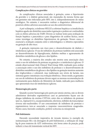 Recomendações para Profilaxia da Transmissão Vertical do HIV e Terapia Antirretroviral em Gestantes 119
Complicações clínicas na gravidez
As complicações clínicas associadas à gestação, como a hipertensão
da gravidez e o diabete gestacional, são manejadas da mesma forma que
em gestantes não infectadas pelo HIV, isto é, independentemente do status
sorológico. No entanto, é necessário realizar o diagnóstico diferencial de
possíveis efeitos adversos associados ao uso dos antirretrovirais.
A pré-eclâmpsia, a síndrome HELLP, a colestase hepática e a insuficiência
hepática aguda são distúrbios associados à gestação e podem ser confundidos
com os efeitos adversos da TARV. Devem-se realizar testes para avaliação da
função hepática e pancreática e para diagnóstico de acidose láctica, assim
como investigar os distúrbios hipertensivos da gestação. Nesses casos, é
essencial a avaliação conjunta entre o infectologista e o obstetra especialista
na gestação de alto risco.
A gestação representa um risco para o desenvolvimento de diabete e
intolerância à glicose. O uso de inibidores da protease também está associado
ao desenvolvimento de hiperglicemia, diabetes melitus e agravamento de
distúrbios metabólicos da glicose e dos lipídios.
No entanto, a maioria dos estudos não mostra uma associação clara
entre o uso de inibidores da protease na gestação e a intolerância à glicose. O
estudo observacional Aids Clinical Trial Group 5084, realizado para avaliar
a associação entre o uso dos inibidores da protease e o desenvolvimento de
distúrbios metabólicos da glicose e dos lípidios na gestação mostrou aumento
dos triglicerídeos e colesterol, mas inalteração nos níveis de lactato, nos
sintomas gastro-intestinais e na evolução obstétrica. Desse modo, as gestantes
em uso de inibidores da protease devem seguir as mesmas recomendações de
rastreamento para diabetes do Ministério da Saúde, indicado para mulheres
que apresentam risco de intolerância à glicose.
Hemorragia pós-parto
Quando ocorrer hemorragia pós-parto por atonia uterina, não se devem
administrar derivados ergotamínicos caso as parturientes façam uso de
drogas inibidoras da enzima CYP3A4, entre elas os inibidores da protease
(por ex., lopinavir/r) e, excepcionalmente, efavirenz, inibidor da transcriptase
reversa não-nucleosídeo. O uso concomitante de inibidores de protease e
ergotamínicos tem-se associado a respostas vasoconstritoras exageradas.
Nestes casos, havendo condições, preferir ocitocina ou misoprostol.
Poli-hidrâmnio
Havendo necessidade imperativa de invasão âmnica (a exemplo da
isoimunização Rh e da drenagem de poli-hidrâmnio), a utilização de 2mg/
kg de peso materno de AZT endovenoso, três horas antes da punção, pode
reduzir o risco de transmissão vertical do HIV.
 