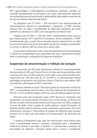 122 Ministério da Saúde • Secretaria de Vigilância em Saúde • Departamento de DST, Aids e Hepatites Virais
HIV (ginecologista e infectologista) no puerpério, podendo, contudo, ser
realizada imediatamente no pós-parto, caso esteja expressamente registrada
no encaminhamento da parturiente à maternidade, pelo médico assistente do
Serviço de Atenção Especializada (SAE).
As puérperas com LT-CD4+ < 350 céls./mm3 e/ou sintomas/sinais de
imunossupressão devem ser aconselhadas a manterem a TARV. Atenção
especial deve ser dada à possibilidade de depressão puerperal, que pode
interferir na aderência aos ARV, com consequente resistência viral.
Aquelas com LT-CD4+ ≥ 350 céls./mm3 e assintomáticas, bem como as
que usaram apenas AZT injetável no periparto, devem suspender a TARV
imediatamente após o parto. Nessa situação, atenção especial deve ser dada
aos casos de usuárias em uso de nevirapina, que deve ser suspensa, mantendo-
se, porém, os demais ARV por mais sete a catorze dias.
As pacientes coinfectadas com o vírus da hepatite B e/ou vírus da hepatite
C devem ser encaminhadas para especialista da área, o qual deverá decidir
sobre a continuação e adequação de esquema terapêutico.
Suspensão da amamentação e inibição da lactação
A transmissão do HIV pelo aleitamento natural foi convincentemente
demonstrada em 1991, por Van de Perre et al. Hoje não há mais dúvidas sobre
a presença do vírus no leite materno e nem sobre o seu potencial infectante,
responsável por 14% dos casos de TV do HIV-1, na amamentação natural
prolongada em gestantes com infecção crônica. O fato de a mãe utilizar ARV
não controla a eliminação do HIV-1 pelo leite.
Conforme relatado na seção “Princípios gerais da transmissão vertical do
HIV”, a amamentação está associada a um risco adicional de transmissão do
HIV de 7 a 22%, podendo chegar a 29% nos casos de infecção aguda materna.
Portanto, toda mãe soropositiva para o HIV deverá ser orientada a não
amamentar. Ao mesmo tempo, ela deverá estar ciente de que, no Brasil, terá
direito a receber fórmula láctea infantil, pelo menos até o seu filho completar
6 meses de idade. Cabe à equipe de saúde explicar o modo de preparo da
fórmula infantil, além de fornecer outras orientações nutricionais. Para mais
informações, consulte o “Guia prático de preparo de alimentos para crianças
menores de 12 meses que não podem ser amamentadas”, do Ministério da
Saúde.
A prática já demonstrou que uma das intervenções mais efetivas para
evitar a amamentação natural é começar a orientação para o aleitamento
artificial já durante o pré-natal. A decisão e a comunicação à puérpera da
necessidade de suprimir a lactação apenas após o parto é considerada
 