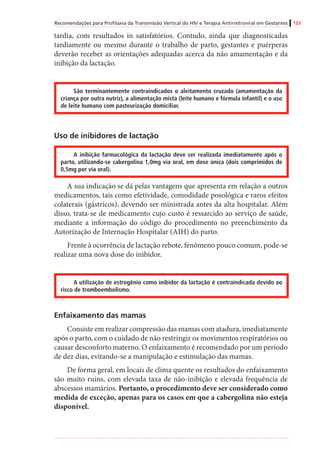 Recomendações para Profilaxia da Transmissão Vertical do HIV e Terapia Antirretroviral em Gestantes 123
tardia, com resultados in satisfatórios. Contudo, ainda que diagnosticadas
tardiamente ou mesmo durante o trabalho de parto, gestantes e puérperas
deverão receber as orientações adequadas acerca da não amamentação e da
inibição da lactação.
São terminantemente contraindicados o aleitamento cruzado (amamentação da
criança por outra nutriz), a alimentação mista (leite humano e fórmula infantil) e o uso
de leite humano com pasteurização domiciliar.
Uso de inibidores de lactação
A inibição farmacológica da lactação deve ser realizada imediatamente após o
parto, utilizando-se cabergolina 1,0mg via oral, em dose única (dois comprimidos de
0,5mg por via oral).
A sua indicação se dá pelas vantagens que apresenta em relação a outros
medicamentos, tais como efetividade, comodidade posológica e raros efeitos
colaterais (gástricos), devendo ser ministrada antes da alta hospitalar. Além
disso, trata-se de medicamento cujo custo é ressarcido ao serviço de saúde,
mediante a informação do código do procedimento no preenchimento da
Autorização de Internação Hospitalar (AIH) do parto.
Frente à ocorrência de lactação rebote, fenômeno pouco comum, pode-se
realizar uma nova dose do inibidor.
A utilização de estrogênio como inibidor da lactação é contraindicada devido ao
risco de tromboembolismo.
Enfaixamento das mamas
Consiste em realizar compressão das mamas com atadura, imediatamente
após o parto, com o cuidado de não restringir os movimentos respiratórios ou
causar desconforto materno. O enfaixamento é recomendado por um período
de dez dias, evitando-se a manipulação e estimulação das mamas.
De forma geral, em locais de clima quente os resultados do enfaixamento
são muito ruins, com elevada taxa de não-inibição e elevada frequência de
abscessos mamários. Portanto, o procedimento deve ser considerado como
medida de exceção, apenas para os casos em que a cabergolina não esteja
disponível.
 