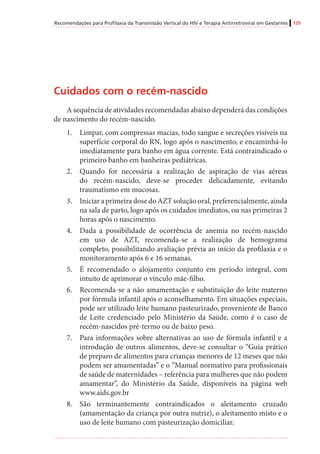 Recomendações para Profilaxia da Transmissão Vertical do HIV e Terapia Antirretroviral em Gestantes 125
Cuidados com o recém-nascido
A sequência de atividades recomendadas abaixo dependerá das condições
de nascimento do recém-nascido.
1.	 Limpar, com compressas macias, todo sangue e secreções visíveis na
superfície corporal do RN, logo após o nascimento, e encaminhá-lo
imediatamente para banho em água corrente. Está contraindicado o
primeiro banho em banheiras pediátricas.
2.	 Quando for necessária a realização de aspiração de vias aéreas
do recém-nascido, deve-se proceder delicadamente, evitando
traumatismo em mucosas.
3.	 Iniciar a primeira dose do AZT solução oral, preferencialmente, ainda
na sala de parto, logo após os cuidados imediatos, ou nas primeiras 2
horas após o nascimento.
4.	 Dada a possibilidade de ocorrência de anemia no recém-nascido
em uso de AZT, recomenda-se a realização de hemograma
completo, possibilitando avaliação prévia ao início da profilaxia e o
monitoramento após 6 e 16 semanas.
5.	 É recomendado o alojamento conjunto em período integral, com
intuito de aprimorar o vínculo mãe-filho.
6.	 Recomenda-se a não amamentação e substituição do leite materno
por fórmula infantil após o aconselhamento. Em situações especiais,
pode ser utilizado leite humano pasteurizado, proveniente de Banco
de Leite credenciado pelo Ministério da Saúde, como é o caso de
recém-nascidos pré-termo ou de baixo peso.
7.	 Para informações sobre alternativas ao uso de fórmula infantil e a
introdução de outros alimentos, deve-se consultar o “Guia prático
de preparo de alimentos para crianças menores de 12 meses que não
podem ser amamentadas” e o “Manual normativo para profissionais
de saúde de maternidades – referência para mulheres que não podem
amamentar”, do Ministério da Saúde, disponíveis na página web
www.aids.gov.br
8.	 São terminantemente contraindicados o aleitamento cruzado
(amamentação da criança por outra nutriz), o aleitamento misto e o
uso de leite humano com pasteurização domiciliar.
 
