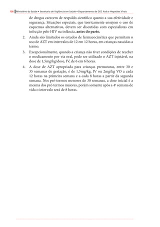 128 Ministério da Saúde • Secretaria de Vigilância em Saúde • Departamento de DST, Aids e Hepatites Virais
de drogas carecem de respaldo científico quanto a sua efetividade e
segurança. Situações especiais, que teoricamente ensejem o uso de
esquemas alternativos, devem ser discutidas com especialistas em
infecção pelo HIV na infância, antes do parto.
2.	 Ainda são limitados os estudos de farmacocinética que permitam o
uso de AZT em intervalos de 12 em 12 horas, em crianças nascidas a
termo.
3.	 Excepcionalmente, quando a criança não tiver condições de receber
o medicamento por via oral, pode ser utilizado o AZT injetável, na
dose de 1,5mg/kg/dose, IV, de 6 em 6 horas.
4.	 A dose de AZT apropriada para crianças prematuras, entre 30 e
35 semanas de gestação, é de 1,5mg/kg, IV ou 2mg/kg VO a cada
12 horas na primeira semana e a cada 8 horas a partir da segunda
semana. Nos pré-termos menores de 30 semanas, a dose inicial é a
mesma dos pré-termos maiores, porém somente após a 4ª semana de
vida o intervalo será de 8 horas.
 