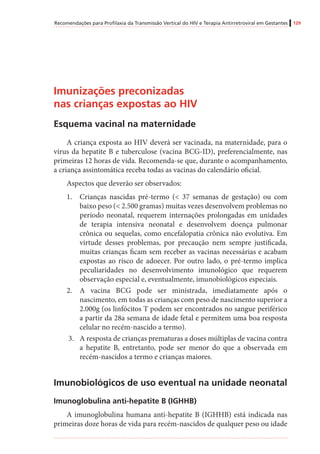 Recomendações para Profilaxia da Transmissão Vertical do HIV e Terapia Antirretroviral em Gestantes 129
Imunizações preconizadas
nas crianças expostas ao HIV
Esquema vacinal na maternidade
A criança exposta ao HIV deverá ser vacinada, na maternidade, para o
vírus da hepatite B e tuberculose (vacina BCG-ID), preferencialmente, nas
primeiras 12 horas de vida. Recomenda-se que, durante o acompanhamento,
a criança assintomática receba todas as vacinas do calendário oficial.
Aspectos que deverão ser observados:
1.	 Crianças nascidas pré-termo (< 37 semanas de gestação) ou com
baixo peso (< 2.500 gramas) muitas vezes desenvolvem problemas no
período neonatal, requerem internações prolongadas em unidades
de terapia intensiva neonatal e desenvolvem doença pulmonar
crônica ou sequelas, como encefalopatia crônica não evolutiva. Em
virtude desses problemas, por precaução nem sempre justificada,
muitas crianças ficam sem receber as vacinas necessárias e acabam
expostas ao risco de adoecer. Por outro lado, o pré-termo implica
peculiaridades no desenvolvimento imunológico que requerem
observação especial e, eventualmente, imunobiológicos especiais.
2.	 A vacina BCG pode ser ministrada, imediatamente após o
nascimento, em todas as crianças com peso de nascimento superior a
2.000g (os linfócitos T podem ser encontrados no sangue periférico
a partir da 28a semana de idade fetal e permitem uma boa resposta
celular no recém-nascido a termo).
3.	 A resposta de crianças prematuras a doses múltiplas de vacina contra
a hepatite B, entretanto, pode ser menor do que a observada em
recém-nascidos a termo e crianças maiores.
Imunobiológicos de uso eventual na unidade neonatal
Imunoglobulina anti-hepatite B (IGHHB)
A imunoglobulina humana anti-hepatite B (IGHHB) está indicada nas
primeiras doze horas de vida para recém-nascidos de qualquer peso ou idade
 