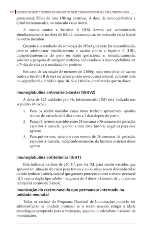 130 Ministério da Saúde • Secretaria de Vigilância em Saúde • Departamento de DST, Aids e Hepatites Virais
gestacional, filhos de mãe HBsAg positivas. A dose da imunoglobulina é
0,5ml intramuscular, no músculo vasto lateral.
A vacina contra a hepatite B (HB) deverá ser administrada
simultaneamente, na dose de 0,5ml, intramuscular, no músculo vasto lateral
do outro membro.
Quando a o resultado da sorologia do HBsAg da mãe for desconhecido,
deve-se administrar imediatamente a vacina contra a hepatite B (HB),
independentemente do peso ou idade gestacional e, simultaneamente,
solicitar a pesquisa de antígeno materno, indicando-se a imunoglobulina até
o 7º dia de vida se o resultado for positivo.
Em caso de vacinação de menores de 2.000g, mais uma dose de vacina
contra a hepatite B deverá ser acrescentada ao esquema normal, administrada
no segundo mês de vida e após 30, 60 e 180 dias, totalizando quatro doses.
Imunoglobulina antivaricela-zoster (IGHVZ)
A dose de 125 unidades por via intramuscular (IM) está indicada nas
seguintes situações:
1.	 Para os recém-nascidos cujas mães tenham apresentado quadro
clínico de varicela de 5 dias antes a 2 dias depois do parto;
2.	 Para pré-termos, nascidos entre 28 semanas e 36 semanas de gestação,
expostos à varicela, quando a mãe tiver história negativa para esse
agravo;
3.	 Para pré-termos, nascidos com menos de 28 semanas de gestação,
expostos à varicela, independentementre da história materna desse
agravo.
Imunoglobulina antitetânica (IGHT)
Está indicada na dose de 250 UI, por via IM, para recém nascidos que
apresentem situação de risco para tétano e cujas mães sejam desconhecidas
ou não tenham história vacinal que garanta proteção contra o tétano neonatal
(dT: vacina dupla tipo adulto - esquema de 3 doses há menos de um ano ou
reforço há menos de 5 anos).
Imunização do recém-nascido que permanece internado na
unidade neonatal
Todas as vacinas do Programa Nacional de Imunizações poderão ser
administradas na unidade neonatal se o recém-nascido atingir a idade
cronológica apropriada para a vacinação, segundo o calendário nacional de
imunizações.
 