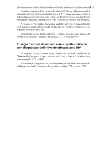 Recomendações para Profilaxia da Transmissão Vertical do HIV e Terapia Antirretroviral em Gestantes 131
A vacina antipoliomielite, a ser utilizada aos 60 dias de vida nas unidades
neonatais, deverá preferencialmente ser a VIP (vacina inativada contra a
poliomielite, de uso intramuscular). Após a alta do berçário, a criança deverá
prosseguir o esquema vacinal com a VOP (vacina oral contra a poliomielite).
A vacina DTPa (tríplice bacteriana acelular) deverá preferencialmente
ser usada para essas crianças ainda internadas no berçário, voltando-se ao
esquema habitual após a alta.
Imunização do pré-termo extremo - crianças nascidas com menos de
1.000g ou menos de 31 semanas de gestação - DTP acelular; VIP.
Crianças menores de um ano com suspeita clínica ou
com diagnóstico definitivo de infecção pelo HIV
O esquema vacinal, nesses casos, deverá ser realizado conforme as
“Recomendações para terapia antirretroviral em crianças e adolescentes
infectados pelo HIV – 2009”.
A imunização do pré-termo extremo (crianças nascidas com menos de
1.000g ou menos de 31 semanas de gestação) envolve DTP acelular e VIP.
 