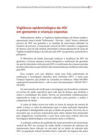 Recomendações para Profilaxia da Transmissão Vertical do HIV e Terapia Antirretroviral em Gestantes 133
Vigilância epidemiológica do HIV
em gestantes e crianças expostas
Habitualmente, define-se Vigilância Epidemiológica, de forma simples e
operacional, como a tríade “Informação – Decisão – Ação”. Assim, a detecção
precoce do HIV nas gestantes e as medidas de intervenção adotadas na
tentativa de prevenir a transmissão vertical do HIV, evitando o surgimento
de futuros casos de aids infantil, demandam o desencadeamento de ações de
Vigilância Epidemiológica da infecção pelo HIV nas gestantes, parturientes e
puérperas.
O Ministério da Saúde, buscando conhecer a incidência do HIV em
gestantes e crianças expostas, tornou obrigatória a notificação das gestantes
em que for detectada a infecção pelo HIV e a notificação das crianças nascidas
de mães infectadas ou que tenham sido amamentadas por mulheres infectadas
pelo HIV.
Para cumprir com esse objetivo, existe uma ficha padronizada de
notificação e investigação específica para Gestantes HIV+ e outra para
Crianças Expostas, que podem ser acessadas no endereço: <http://dtr2004.
saude.gov.br/sinanweb/novo/>, sob os itens Documentação> SINAN NET>
FICHAS.
Os instrumentos de notificação e investigação são formulários existentes
no serviço de saúde, específicos para cada tipo de doença, que facilitam a
coleta e consolidação dos dados. Devem ser preenchidos cuidadosamente,
registrando-se todas as informações indicadas, para permitir a análise e
comparação de dados.
A coleta de dados ocorre em todos os níveis de atuação do sistema de
saúde. A força e o valor da informação (que é o dado analisado) dependem
da qualidade e fidedignidade com que os dados são gerados. Para isso, faz-se
necessário que as pessoas responsáveis pela coleta estejam bem preparadas
para diagnosticar corretamente o caso, bem como para realizar uma boa
investigação epidemiológica, com anotações claras e confiáveis.
A avaliação contínua da qualidade das ações preventivas da transmissão
vertical do HIV nos serviços de saúde, desde o aumento da cobertura do
rastreamento dessa infecção no pré-natal até os dados de infecção pelo
HIV na população infantil (produto final e indicador de impacto das ações
 