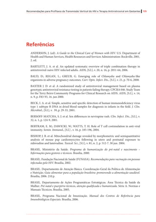 Recomendações para Profilaxia da Transmissão Vertical do HIV e Terapia Antirretroviral em Gestantes 135
Referências
ANDERSON, J. (ed). A Guide to the Clinical Care of Women with HIV. U.S. Department of
Health and Human Services, Health Resources and Services Administration: Rockville, 2001.
2. ed.
BARTLETT, J. A. et al. An updated systematic overview of triple combination therapy in
antiretroviral-naive HIV-infected adults. AIDS, [S.l.], v. 20, n. 16, p. 2051-64, 2006.
BAUD, D.; REGAN, L.; GREUB, G. Emerging role of Chlamydia and Chlamydia-like
organisms in adverse pregnancy outcomes. Curr. Opin. Infect. Dis., [S.l.], v. 21, p. 70-6, 2008.
BAXTER J. D. et al. A randomized study of antiretroviral management based on plasma
genotypic antiretroviral resistance testing in patients failing therapy. CPCRA 046. Study Team
for the Terry Beirn Community Programs for Clinical Research on AIDS. AIDS, [S.l.], v. 14,
n. 9, p. F83-93, 16. jun 2000.
BECK, I. A. et al. Simple, sensitive and specific detection of human immunodeficiency virus
type 1 subtype B DNA in dried blood samples for diagnosis in infants in the field. J. Clin.
Microbiol., [S.l.], v. 39, p. 29-33, 2001.
BERSOFF-MATCHA, S. J. et al. Sex differences in nevirapine rash. Clin. Infect. Dis., [S.l.], v.
32, n. 1, p. 124-9, 2001.
BERTRAM, E. M.; DAWICKI, W.; WATTS, T. H. Role of T cell costimulation in anti-viral
immunity. Semin. Immunol., [S.l.] , v. 16, p. 185-196, 2004.
BISHOP, J. B. et al. Mitochondrial damage revealed by morphometric and semiquantitative
analysis of mouse pup cardiomyocytes following in utero and postnatal exposure to
zidovudine and lamivudine. Toxicol. Sci., [S.l.], v. 81, n. 2, p. 512-7. 30 jun. 2004.
BRASIL. Ministério da Saúde. Programa de humanização do pré-natal e nascimento –
Informações para gestores e técnicos. Brasília, 2000.
BRASIL. Fundação Nacional de Saúde (FUNASA). Recomendações para vacinação em pessoas
infectadas pelo HIV. Brasília, 2002.
BRASIL. Departamento de Atenção Básica. Coordenação-Geral da Política de Alimentação
e Nutrição. Guia alimentar para a população brasileira: promovendo a alimentação saudável.
Brasília, 2006. 210 p.
BRASIL. Departamento de Ações Programáticas Estratégicas. Área Técnica da Saúde da
Mulher. Pré-natal e puerpério técnicos, atenção qualificada e humanizada. Série A. Normas e
Manuais Técnicos. Brasília, 2005.
BRASIL. Programa Nacional de Imunização. Manual dos Centros de Referência para
Imunobiológicos Especiais. Brasília, 2006.
 