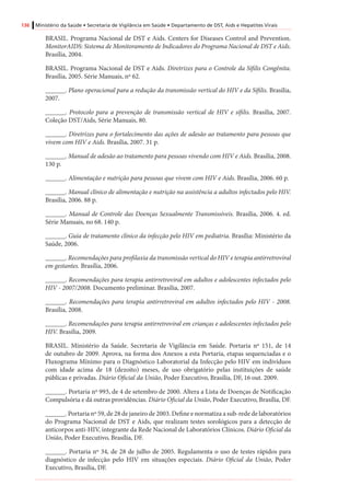 136 Ministério da Saúde • Secretaria de Vigilância em Saúde • Departamento de DST, Aids e Hepatites Virais
BRASIL. Programa Nacional de DST e Aids. Centers for Diseases Control and Prevention.
MonitorAIDS: Sistema de Monitoramento de Indicadores do Programa Nacional de DST e Aids.
Brasília, 2004.
BRASIL. Programa Nacional de DST e Aids. Diretrizes para o Controle da Sífilis Congênita.
Brasília, 2005. Série Manuais, nº 62.
______. Plano operacional para a redução da transmissão vertical do HIV e da Sífilis. Brasília,
2007.
______. Protocolo para a prevenção de transmissão vertical de HIV e sífilis. Brasília, 2007.
Coleção DST/Aids, Série Manuais, 80.
______. Diretrizes para o fortalecimento das ações de adesão ao tratamento para pessoas que
vivem com HIV e Aids. Brasília, 2007. 31 p.
______. Manual de adesão ao tratamento para pessoas vivendo com HIV e Aids. Brasília, 2008.
130 p.
______. Alimentação e nutrição para pessoas que vivem com HIV e Aids. Brasília, 2006. 60 p.
______. Manual clínico de alimentação e nutrição na assistência a adultos infectados pelo HIV.
Brasília, 2006. 88 p.
______. Manual de Controle das Doenças Sexualmente Transmissíveis. Brasília, 2006. 4. ed.
Série Manuais, no 68. 140 p.
______. Guia de tratamento clínico da infecção pelo HIV em pediatria. Brasília: Ministério da
Saúde, 2006.
______. Recomendações para profilaxia da transmissão vertical do HIV e terapia antirretroviral
em gestantes. Brasília, 2006.
______. Recomendações para terapia antirretroviral em adultos e adolescentes infectados pelo
HIV - 2007/2008. Documento preliminar. Brasília, 2007.
______. Recomendações para terapia antirretroviral em adultos infectados pelo HIV - 2008.
Brasília, 2008.
______. Recomendações para terapia antirretroviral em crianças e adolescentes infectados pelo
HIV. Brasília, 2009.
BRASIL. Ministério da Saúde. Secretaria de Vigilância em Saúde. Portaria nº 151, de 14
de outubro de 2009. Aprova, na forma dos Anexos a esta Portaria, etapas sequenciadas e o
Fluxograma Mínimo para o Diagnóstico Laboratorial da Infecção pelo HIV em indivíduos
com idade acima de 18 (dezoito) meses, de uso obrigatório pelas instituições de saúde
públicas e privadas. Diário Oficial da União, Poder Executivo, Brasília, DF, 16 out. 2009.
______. Portaria nº 993, de 4 de setembro de 2000. Altera a Lista de Doenças de Notificação
Compulsória e dá outras providências. Diário Oficial da União, Poder Executivo, Brasília, DF.
______. Portaria nº 59, de 28 de janeiro de 2003. Define e normatiza a sub-rede de laboratórios
do Programa Nacional de DST e Aids, que realizam testes sorológicos para a detecção de
anticorpos anti-HIV, integrante da Rede Nacional de Laboratórios Clínicos. Diário Oficial da
União, Poder Executivo, Brasília, DF.
______. Portaria nº 34, de 28 de julho de 2005. Regulamenta o uso de testes rápidos para
diagnóstico de infecção pelo HIV em situações especiais. Diário Oficial da União, Poder
Executivo, Brasília, DF.
 
