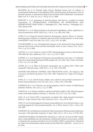 Recomendações para Profilaxia da Transmissão Vertical do HIV e Terapia Antirretroviral em Gestantes 137
BULTERYS, M. et al. Perinatal Safety Review Working Group. Lack of evidence of
mitochondrial dysfunction in the offspring of HIV-infected women. Retrospective review of
perinatal exposure to antiretroviral drugs in the Perinatal AIDS Collaborative Transmission
Study. Ann. N. Y. Acad. Sci., [S.l.], v. 918, p. 212-21, 2000.
BURCHET, S. et al. Assessment of maternal plasma viral load as a correlate of vertical
transmission. In: INTERNATIONAL CONFERENCE ON RETROVIRUSES AND
OPPORTUNISTIC INFECTIONS, 3., Washington D.C., 1996. Abstracts... Washington D.C.,
1996. Abstract LB3.
BURTON, G. J. et al. Physical breaks in the placental trophoblastic surface: significance in
vertical transmission of HIV. AIDS, [S.l.], v. 10, n. 11, p. 1294-1295, 1996.
CAHN, P. et al. Ritonavir-boosted tipranavir demonstrates superior efficacy to ritonavir-
boosted protease inhibitors in treatment-experienced HIV-infected patients: 24-week results
of the RESIST-2 trial. Clin. Infect. Dis., [S.l.], v. 43, p. 1347–56, 2006.
CALAMANDREI, G. et al. Developmental exposure to the antiretroviral drug zidovudine
increases brain levels of brain-derived neurotrophic factor in mice. Neurosci Lett., [S.l.], v.
333, n. 2, p. 111-4, 2002.
CALVET, G. A. et al. Trends in a cohort of HIV-infected pregnant women in Rio de Janeiro,
1996-2004. Rev. Bras. Epidemiol., [S.l.], v. 10, n. 3, p. 323-37, 2007.
CASTRO, A. C. et al. Evaluation of the human immunodeficiency virus type 1 e 2 antibodies
detection in dried whole blood spots (DBS) samples. Rev. Inst. Med. Trop. S. Paulo., São Paulo,
v. 50, n. 3, p. 151-156, 2008.
CEJTIN, H. E. et al. Effect of hormonal contraceptive use on plasma HIV-1-RNA levels
among HIV-infected women. AIDS, [S.l.], v. 17, p. 1702–1704, 2003.
CENTERS FOR DISEASE CONTROL AND PREVENTION (CDC). The Pregnancy Risk
Assessment and Monitoring System. [S.l.]: CDC, 2007. Disponível em: <http://www.cdc.gov/
prams/>.
CHEN, K. T. et al. Genital herpes simplex virus infection and perinatal transmission of
human immunodeficiency virus. Obs. Gyn., [S.l.], v. 186, p. 1341-1348, 2005.
CHERSICH, M. F. et al. Efavirenz use during pregnancy and for women of child-bearing
potential. AIDS Res. Ther., [S.l.], v. 3, p. 11, 2006.
CHMAIT, R. et al. Protease inhibitors and decreased birth weight in HIV-infected pregnant
women with impaired glucose tolerance. J. Perinatol., [S.l.], 22, v. 4, p. 370-3, 2002.
COLL, O. et al. Vertical HIV-1 transmission correlated with a high maternal viral load at
delivery. J. Acquir. Immune Defic. Hum. Retrovirol., [S.l.], v. 14, p. 26-30, 1997.
COLL, O. et al. Prenatal diagnosis in human immunodeficiency virus infected women: a new
screening program for chromosomal anomalies. Am. J. Obstet. Gynecol., [S.l.], v. 194, p. 192-
198, 2006.
CONNORE.M.etal.Reductionofmaternal-infanttransmissionofhumanimmunodeficiency
virus type 1 with zidovudine treatment. N. Engl. J. Med., [S.l.], v. 331 n. 18, p. 1173-80, 1994.
CONSELHO FEDERAL DE MEDICINA. Resolução nº 1.665, de 7 de maio de 2003. Dispõe
sobre a responsabilidade ética das instituições e profissionais médicos na prevenção, controle
e tratamento dos pacientes portadores do vírus da SIDA (AIDS) e soropositivos. Disponível
em: http://www.portalmedico.org.br/resolucoes/cfm/2003/1665_2003.htm>. Acesso em 12
jul. 2010.
 
