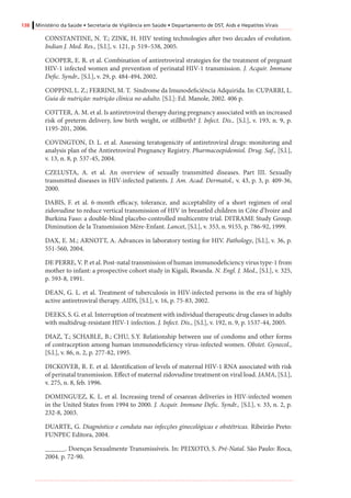 138 Ministério da Saúde • Secretaria de Vigilância em Saúde • Departamento de DST, Aids e Hepatites Virais
CONSTANTINE, N. T.; ZINK, H. HIV testing technologies after two decades of evolution.
Indian J. Med. Res., [S.l.], v. 121, p. 519–538, 2005.
COOPER, E. R. et al. Combination of antiretroviral strategies for the treatment of pregnant
HIV-1 infected women and prevention of perinatal HIV-1 transmission. J. Acquir. Immune
Defic. Syndr., [S.l.], v. 29, p. 484-494, 2002.
COPPINI, L. Z.; FERRINI, M. T. Síndrome da Imunodeficiência Adquirida. In: CUPARRI, L.
Guia de nutrição: nutrição clínica no adulto. [S.l.]: Ed. Manole, 2002. 406 p.
COTTER, A. M. et al. Is antiretroviral therapy during pregnancy associated with an increased
risk of preterm delivery, low birth weight, or stillbirth? J. Infect. Dis., [S.l.], v. 193, n. 9, p.
1195-201, 2006.
COVINGTON, D. L. et al. Assessing teratogenicity of antiretroviral drugs: monitoring and
analysis plan of the Antiretroviral Pregnancy Registry. Pharmacoepidemiol. Drug. Saf., [S.l.],
v. 13, n. 8, p. 537-45, 2004.
CZELUSTA, A. et al. An overview of sexually transmitted diseases. Part III. Sexually
transmitted diseases in HIV-infected patients. J. Am. Acad. Dermatol., v. 43, p. 3, p. 409-36,
2000.
DABIS, F. et al. 6-month efficacy, tolerance, and acceptability of a short regimen of oral
zidovudine to reduce vertical transmission of HIV in breastfed children in Côte d’Ivoire and
Burkina Faso: a double-blind placebo-controlled multicentre trial. DITRAME Study Group.
Diminution de la Transmission Mère-Enfant. Lancet, [S.l.], v. 353, n. 9155, p. 786-92, 1999.
DAX, E. M.; ARNOTT, A. Advances in laboratory testing for HIV. Pathology, [S.l.], v. 36, p.
551-560, 2004.
DE PERRE, V. P. et al. Post-natal transmission of human immunodeficiency virus type-1 from
mother to infant: a prospective cohort study in Kigali, Rwanda. N. Engl. J. Med., [S.l.], v. 325,
p. 593-8, 1991.
DEAN, G. L. et al. Treatment of tuberculosis in HIV-infected persons in the era of highly
active antiretroviral therapy. AIDS, [S.l.], v. 16, p. 75-83, 2002.
DEEKS, S. G. et al. Interruption of treatment with individual therapeutic drug classes in adults
with multidrug-resistant HIV-1 infection. J. Infect. Dis., [S.l.], v. 192, n. 9, p. 1537-44, 2005.
DIAZ, T.; SCHABLE, B.; CHU, S.Y. Relationship between use of condoms and other forms
of contraception among human immunodeficiency virus-infected women. Obstet. Gynecol.,
[S.l.], v. 86, n. 2, p. 277-82, 1995.
DICKOVER, R. E. et al. Identification of levels of maternal HIV-1 RNA associated with risk
of perinatal transmission. Effect of maternal zidovudine treatment on viral load. JAMA, [S.l.],
v. 275, n. 8, feb. 1996.
DOMINGUEZ, K. L. et al. Increasing trend of cesarean deliveries in HIV-infected women
in the United States from 1994 to 2000. J. Acquir. Immune Defic. Syndr., [S.l.], v. 33, n. 2, p.
232-8, 2003.
DUARTE, G. Diagnóstico e conduta nas infecções ginecológicas e obstétricas. Ribeirão Preto:
FUNPEC Editora, 2004.
______. Doenças Sexualmente Transmissíveis. In: PEIXOTO, S. Pré-Natal. São Paulo: Roca,
2004. p. 72-90.
 