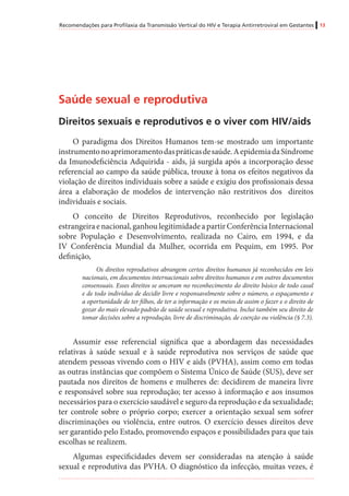 Recomendações para Profilaxia da Transmissão Vertical do HIV e Terapia Antirretroviral em Gestantes 13
Saúde sexual e reprodutiva
Direitos sexuais e reprodutivos e o viver com HIV/aids
O paradigma dos Direitos Humanos tem-se mostrado um importante
instrumentonoaprimoramentodaspráticasdesaúde.AepidemiadaSíndrome
da Imunodeficiência Adquirida - aids, já surgida após a incorporação desse
referencial ao campo da saúde pública, trouxe à tona os efeitos negativos da
violação de direitos individuais sobre a saúde e exigiu dos profissionais dessa
área a elaboração de modelos de intervenção não restritivos dos direitos
individuais e sociais.
O conceito de Direitos Reprodutivos, reconhecido por legislação
estrangeiraenacional,ganhoulegitimidadeapartirConferênciaInternacional
sobre População e Desenvolvimento, realizada no Cairo, em 1994, e da
IV Conferência Mundial da Mulher, ocorrida em Pequim, em 1995. Por
definição,	
Os direitos reprodutivos abrangem certos direitos humanos já reconhecidos em leis
nacionais, em documentos internacionais sobre direitos humanos e em outros documentos
consensuais. Esses direitos se ancoram no reconhecimento do direito básico de todo casal
e de todo indivíduo de decidir livre e responsavelmente sobre o número, o espaçamento e
a oportunidade de ter filhos, de ter a informação e os meios de assim o fazer e o direito de
gozar do mais elevado padrão de saúde sexual e reprodutiva. Inclui também seu direito de
tomar decisões sobre a reprodução, livre de discriminação, de coerção ou violência (§ 7.3).
Assumir esse referencial significa que a abordagem das necessidades
relativas à saúde sexual e à saúde reprodutiva nos serviços de saúde que
atendem pessoas vivendo com o HIV e aids (PVHA), assim como em todas
as outras instâncias que compõem o Sistema Único de Saúde (SUS), deve ser
pautada nos direitos de homens e mulheres de: decidirem de maneira livre
e responsável sobre sua reprodução; ter acesso à informação e aos insumos
necessários para o exercício saudável e seguro da reprodução e da sexualidade;
ter controle sobre o próprio corpo; exercer a orientação sexual sem sofrer
discriminações ou violência, entre outros. O exercício desses direitos deve
ser garantido pelo Estado, promovendo espaços e possibilidades para que tais
escolhas se realizem.
Algumas especificidades devem ser consideradas na atenção à saúde
sexual e reprodutiva das PVHA. O diagnóstico da infecção, muitas vezes, é
 
