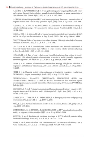 140 Ministério da Saúde • Secretaria de Vigilância em Saúde • Departamento de DST, Aids e Hepatites Virais
FLEMING, D. T.; WASSERHEIT, J. N. From epidemiological synergy to public health policy
and practice: the contribution of other sexually transmitted diseases to sexual transmission of
HIV infection. Sex. Transm. Infect., [S.l.], v. 75, n. 1, p. 3-17, 1999.
FLORIDIA, M. et al. Diagnosis of HIV infection in pregnancy: data from a national cohort of
pregnant women with HIV in Italy. Epidemiol. Infect., [S.l.], v. 134, n. 5, p. 1120-7, oct. 2006.
FUJINAGA, M.; SCHULTE, M.; HOLODNIY, M. Assessment of developmental toxicity of
antiretroviral drugs using a rat whole embryo culture system. Teratology, [S.l.], v. 62, n. 2, p.
108-14, 2000.
GARCIA, P. M. et al. Maternal levels of plasma human immunodeficiency virus type 1 RNA
and the risk of perinatal transmission. N. Engl. J. Med., [S.l.], v. 341, n. 6, p. 394-402, 1999.
GOLETTI, D. et al. Effect of mycobacterium tuberculosis on HIV replication. Role of immune
activation. J. Immunol., [S.l.], v. 157, n. 3, p. 1271-8, 1996.
GOTTLIEB, M. S. et al. Pneumocystis carinii pneumonia and mucosal candidiasis in
previously healthy homosexual men evidence of a new acquired cellular immunodeficiency.
N. Engl. J. Med., [S.l.], v. 305, p. 1425-1431, 1981.
HATANO, H. et al. Rate of viral evolution and risk of losing future drug options in heavily
pretreated, HIV-infected patients who continue to receive a stable, partially suppressive
treatment regimen. Clin. infect. dis., [S.l.], v. 43, n. 10, p. 1329-36, 15 nov. 2006.
HITTI, J. et al. Protease inhibitor-based antiretroviral therapy and glucose tolerance in
pregnancy: AIDS Clinical Trials Group A5084. Am. J. Obstet. Gynecol., [S.l.], v. 196, p. 331e1-
e7, 2007.
HITTI, J. et al. Maternal toxicity with continuous nevirapine in pregnancy: results from
PACTG 1022. J. Acquir. Immune Defic. Syndr., [S.l.], v. 36, p. 772-776, 2004.
INTERNATIONAL PLANNED PARENTHOOD FEDERATION (IPPF) and
INTERNATIONAL MEDICAL ADVISORY PANEL. Statement on dual protection against
unwanted pregnancy and sexually transmitted infections, including HIV. London: IPPF Medical
Bulletin, 2000.
IOANNIDIS, J. P. et al. Perinatal transmission of human immunodeficiency virus type 1 by
pregnant women with RNA virus load < 1000 copies/ml. J. Infect. Dis., [S.l.], v. 183, n. 4, p.
538-45, 15 feb. 2001.
JAMIESON, D. J.; THEILER, R. N.; RASMUSSEN, S. A. Emerging infections and pregnancy.
Emerg. Infect. Dis., [S.l.], v. 12, n. 11, p. 1638-43, 2006.
JOÃO, E. C. et al. Vertical Transmission of HIV in Rio de Janeiro, Brazil. AIDS, [S.l.], v. 17, n.
12, p. 1853-1855, 2003.
KAMEMOTO, L. E.; SHIRAMIZU, B.; GERSCHENSON, M. HIV-associated mitochondrial
toxicity in pregnancy. Mitochondrion, [S.l.], v. 4, n. 2-3, p. 153-62, 2004.
KANTOR, R. et al. Evolution of resistance to drugs in HIV-1-infected patients failing
antiretroviral therapy. AIDS, [S.l.], v. 18, n. 11, p. 1503-1511, 2004.
KUHN, L. et al. Maternal-infant HIV transmission and circumstances of delivery. Am. J.
Public Health, [S.l.], v. 84, n. 7, p. 1110-1115. jul. 1994. PMCID: PMC1614746.
 
